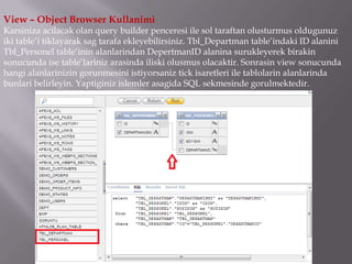 View – Object Browser Kullanimi
Karsiniza acilacak olan query builder penceresi ile sol taraftan olusturmus oldugunuz
iki table’i tiklayarak sag tarafa ekleyebilirsiniz. Tbl_Departman table’indaki ID alanini
Tbl_Personel table’inin alanlarindan DepertmanID alanina surukleyerek birakin
sonucunda ise table’lariniz arasinda iliski olusmus olacaktir. Sonrasin view sonucunda
hangi alanlarinizin gorunmesini istiyorsaniz tick isaretleri ile tablolarin alanlarinda
bunlari belirleyin. Yaptiginiz islemler asagida SQL sekmesinde gorulmektedir.
 