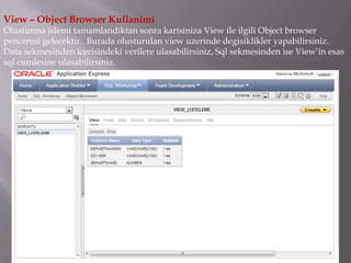 View – Object Browser Kullanimi
Olusturma islemi tamamlandiktan sonra karisiniza View ile ilgili Object browser
penceresi gelecektir. Burada olusturulan view uzerinde degisiklikler yapabilirsiniz.
Data sekmesinden icerisindeki verilere ulasabilirsiniz, Sql sekmesinden ise View’in esas
sql cumlesine ulasabilirsiniz.
 