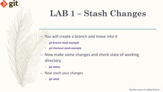 LAB 1 – Stash Changes
DevOps course by Abdul Rahim
– You will create a branch and move into it
– git branch stash-example
– git checkout stash-example
– Now make some changes and check state of working
directory
– git status
– Now stash your changes
– git stash
 