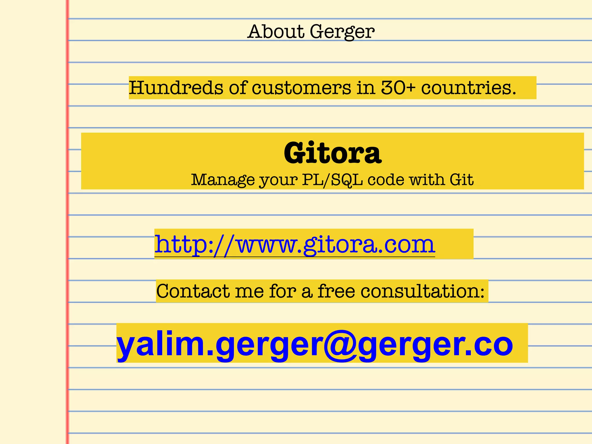 About Gerger
Gitora
Manage your PL/SQL code with Git
Hundreds of customers in 30+ countries.
yalim.gerger@gerger.co
http://www.gitora.com
Contact me for a free consultation:
 