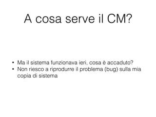 A cosa serve il CM?
• Ma il sistema funzionava ieri, cosa è accaduto?
• Non riesco a riprodurre il problema (bug) sulla mia
copia di sistema
 