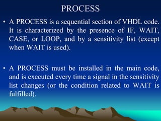 PROCESS
• A PROCESS is a sequential section of VHDL code.
It is characterized by the presence of IF, WAIT,
CASE, or LOOP, and by a sensitivity list (except
when WAIT is used).
• A PROCESS must be installed in the main code,
and is executed every time a signal in the sensitivity
list changes (or the condition related to WAIT is
fulfilled).
 