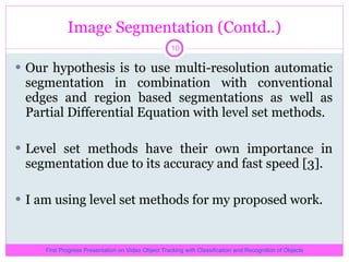 Image Segmentation (Contd..) Our hypothesis is to use multi-resolution automatic segmentation in combination with conventional edges and region based segmentations as well as Partial Differential Equation with level set methods. Level set methods have their own importance in segmentation due to its accuracy and fast speed [3]. I am using level set methods for my proposed work. First Progress Presentation on Video Object Tracking with Classification and Recognition of Objects 