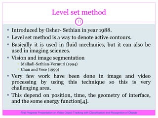 Level set method Introduced by Osher- Sethian in year 1988. Level set method is a way to denote active contours. Basically it is used in fluid mechanics, but it can also be used in imaging sciences. Vision and image segmentation Malladi-Sethian-Vermuri (1994) Chan and Vese (1999) Very few work have been done in image and video processing by using this technique so this is very challenging area. This depend on position, time, the geometry of interface, and the some energy function[4]. First Progress Presentation on Video Object Tracking with Classification and Recognition of Objects 