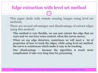 Edge extraction with level set method This paper deals with remote sensing images using level set methods. There are several advantages and disadvantage of extract edges using this method- This method is very flexible, we can just extract the edge that we want and we can have some control, when the curves moves. When we use edge detectors, sometimes we will meet a  lot of properties of how to track the edges, while using level set method, the curve is continuous which make it easy to be tracking. One disadvantage – because the algorithm is much more complicated, it take very long time for processing. First Progress Presentation on Video Object Tracking with Classification and Recognition of Objects 