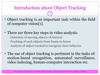 Introduction about Object Tracking Object tracking is an important task within the field of computer vision[1]. There are three key steps in video analysis:  Detection of moving objects of interest  Tracking of such objects from frame to frame Analysis of object tracked to recognize their behavior The use of object tracking is pertinent in the tasks of: motion-based recognition, automated surveillance, video indexing, human-computer interaction etc. First Progress Presentation on Video Object Tracking with Classification and Recognition of Objects 