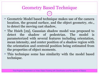 Geometry Based Technique Geometric Model based technique makes use of the camera location, the ground surface, and the object geometry, etc., to detect the moving cast shadow,  The Hsieh [29], Gaussian shadow model was proposed to detect the shadow of pedestrian. The model is parameterized with several features including orientation, mean intensity, and center position of a shadow region with the orientation and centroid position being estimated from the properties of object moments.  This technique some has similarity with the model based technique. First Progress Presentation on Video Object Tracking with Classification and Recognition of Objects 