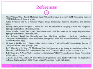 References Alper Yilmaz, Omar Javed, Mubarak Shah: “Object tracking: A survey” ACM Computing Surveys (CSUR) Volume 38 Issue 4, 2006. Rafael Gonzalez and R. E. Woods: “Digital Image Processing” Pearson Education, 2nd edition, 2002. Stanley Osher,Nikos Paragios: “Geometric Level Set Methods in Imaging, Vision, and Graphics” Springer publication, 1st edition, 2003. Amar Mitiche, Ismail Ben Ayed: “Variational and Level Set Methods in Image Segmentation” Springer publication, 1st edition, 2011. J.A. Sethian: “Level Set Methods and Fast Marching Methods - Evolving Interfaces in Computational Geometry, Fluid Mechanics, Computer Vision, and Materials Science” , Cambridge University Press, 1999. M. Kass, A. Witkin, and D. Terzopoulos, “Snakes - Active Contour Models'' International Journal of Computer Vision, 1(4): 321-331, 1987.  T. F. Chan & L. A. Vese: “A Multiphase level set framework for image segmentation using the Mumford and Shah model” International Journal of Computer Vision 50(3), 271–293, 2002. T. F. Chan & L. A. Vese: “Active contours without edges” IEEE Transactions on Image Processing, 10(2), 266-277, 2001. C. Li, C. Xu, C. Gui, and M. D. Fox: &quot;Distance Regularized Level Set Evolution and its Application to Image Segmentation&quot;, IEEE Trans. Image Processing, vol. 19 (12), 2010. First Progress Presentation on Video Object Tracking with Classification and Recognition of Objects 