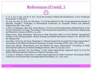 References (Contd..) C. Li, C. Xu, C. Gui, and M. D. Fox: &quot;Level Set Evolution Without Re-initialization: A New Variational Formulation&quot;, CVPR 2005. Xu Jing, Wu Jian, Ye Feng, Cui Zhi-ming: “A Level Set Method for Color Image Segmentation Based on Bayesian Classifier” Proceeding of International Conference on Computer Science and Software Engineering, 886 - 890, 2008. Li Min, Xu Xiangmin, Qian Min, Wang Zhuocai: “A Fast Level Set Segmentation Method Based on the Overall Information of Image” Proceeding of 2nd International Symposium on Information Engineering and Electronic Commerce (IEEC), 1-4, 2010. Zhang Junru, Jiang Xuezhonga: “Research on Edge Extraction With Level Set Method” International Archives of the Photogrammetry, Remote Sensing and Spatial Information Sciences. Vol. XXXVII. Part B4. Beijing 2008. Juan Zhou, Lixiu Yao, Jie Yang, Chunming Li: “Moment based level set method for image segmentation” Proceeding of 15th IEEE International Conference on Image Processing (ICIP), 1069 - 1072, 2008. Chieh-Ling Huang: “Shape-Based Level Set Method for Image Segmentation” Proceeding of Ninth International Conference on Hybrid Intelligent Systems, HIS '09. 243-246, 2009. Li-jun Zhang, Xiao-juan Wu, Zan Sheng: “A Fast Image Segmentation Approach based on Level Set Method”8th International Conference on Signal Processing, 2006. A. Leone, C. Distante, F. Buccolieri: “A texture-based approach for shadow detection” Proceeding of IEEE Conference on Advanced Video and Signal Based Surveillance, 371 - 376, 2005. First Progress Presentation on Video Object Tracking with Classification and Recognition of Objects 