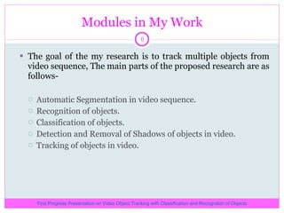 Modules in My Work The goal of the my research is to track multiple objects from video sequence, The main parts of the proposed research are as follows- Automatic Segmentation in video sequence. Recognition of objects. Classification of objects. Detection and Removal of Shadows of objects in video. Tracking of objects in video. First Progress Presentation on Video Object Tracking with Classification and Recognition of Objects 