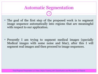 Automatic Segmentation The goal of the first step of the proposed work is to segment image sequence automatically into regions that are meaningful with respect to our application.  Presently I am trying to segment medical images (specially Medical images with some noise and blur), after this I will segment real images and then proceed to image sequences. First Progress Presentation on Video Object Tracking with Classification and Recognition of Objects 