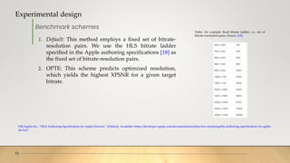 Experimental design
13
Benchmark schemes
Table: An example fixed bitrate ladder, i.e., set of
bitrate-resolution pairs. Source: [18].
1. Default: This method employs a fixed set of bitrate-
resolution pairs. We use the HLS bitrate ladder
specified in the Apple authoring specifications [18] as
the fixed set of bitrate-resolution pairs.
2. OPTE: This scheme predicts optimized resolution,
which yields the highest XPSNR for a given target
bitrate.
[18] Apple Inc., “HLS Authoring Specification for Apple Devices.” [Online]. Available: https://developer.apple.com/documentation/http-live-streaming/hls-authoring-specification-for-apple-
devices
 
