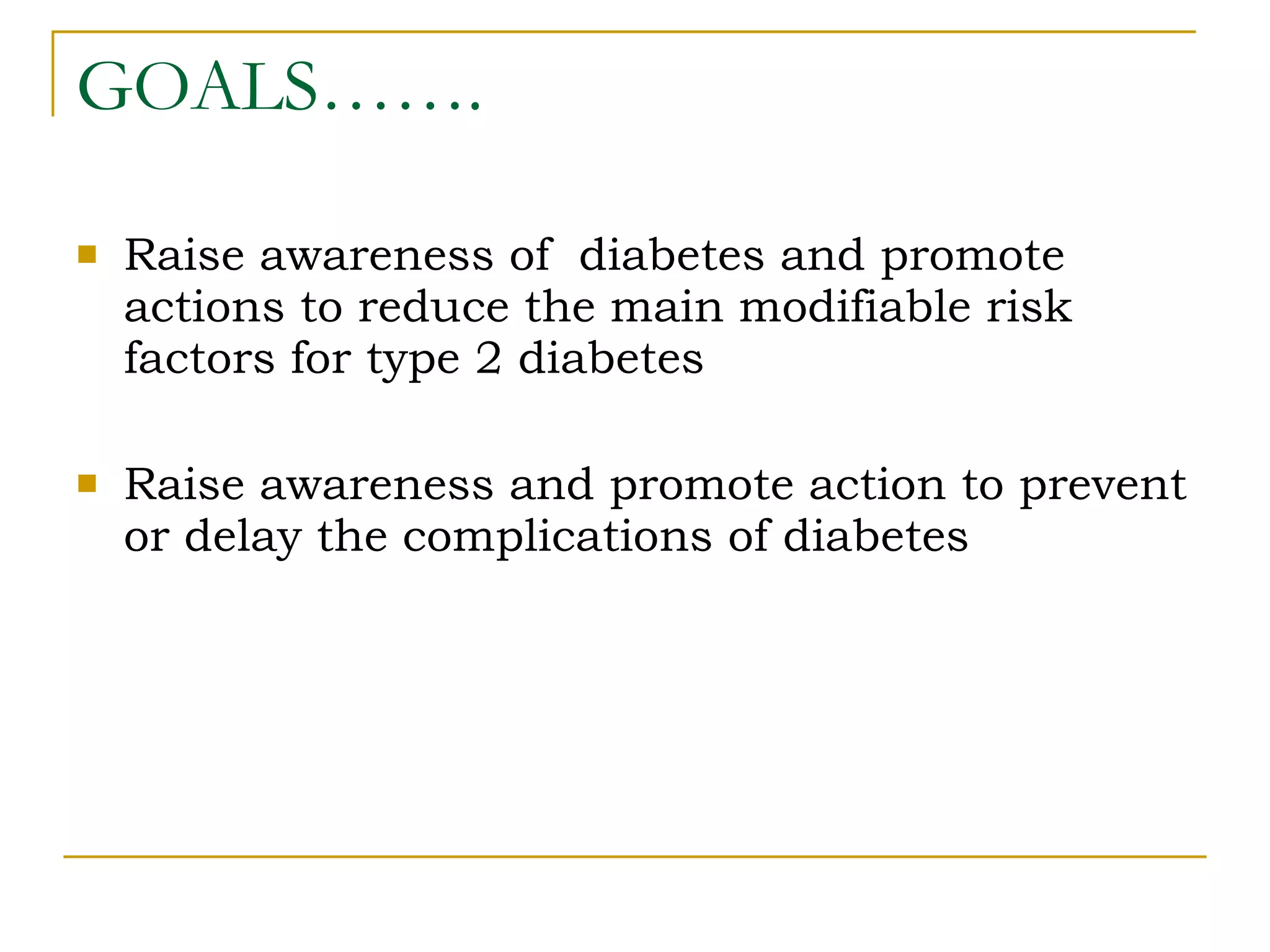 GOALS……. Raise awareness of  diabetes and promote actions to reduce the main modifiable risk factors for type 2 diabetes Raise awareness and promote action to prevent or delay the complications of diabetes 