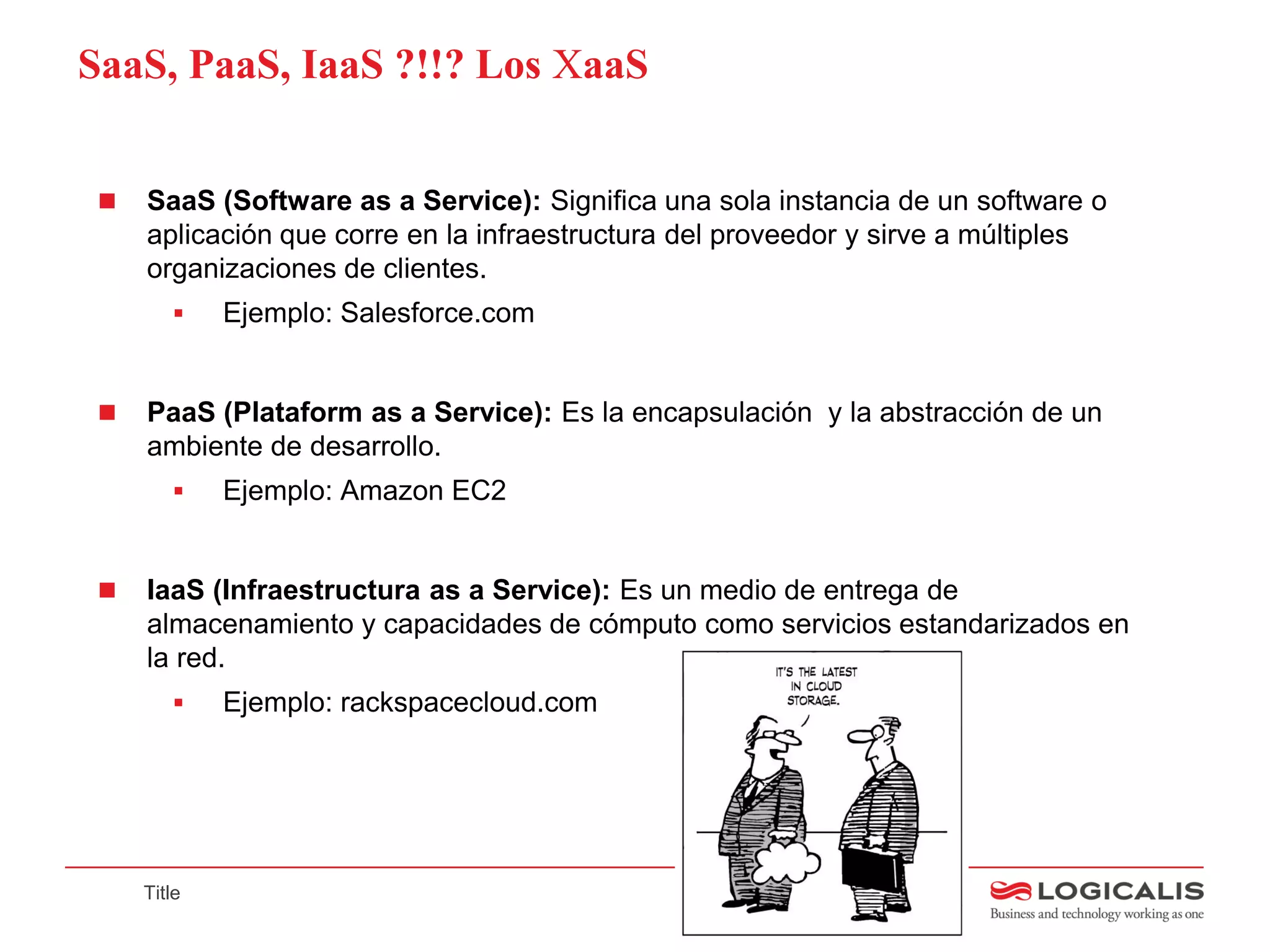 SaaS, PaaS, IaaS ?!!? Los XaaS


    SaaS (Software as a Service): Significa una sola instancia de un software o
     aplicación que corre en la infraestructura del proveedor y sirve a múltiples
     organizaciones de clientes.
            Ejemplo: Salesforce.com


    PaaS (Plataform as a Service): Es la encapsulación y la abstracción de un
     ambiente de desarrollo.
            Ejemplo: Amazon EC2


    IaaS (Infraestructura as a Service): Es un medio de entrega de
     almacenamiento y capacidades de cómputo como servicios estandarizados en
     la red.
            Ejemplo: rackspacecloud.com




     Title
 