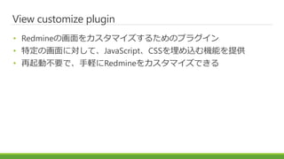 View customize plugin
• Redmineの画面をカスタマイズするためのプラグイン
• 特定の画面に対して、JavaScript、CSSを埋め込む機能を提供
• 再起動不要で、手軽にRedmineをカスタマイズできる
 