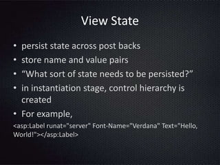 View State
• persist state across post backs
• store name and value pairs
• “What sort of state needs to be persisted?”
• in instantiation stage, control hierarchy is
created
• For example,
<asp:Label runat="server" Font-Name="Verdana" Text="Hello,
World!"></asp:Label>
 