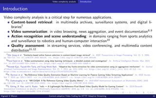 Video complexity analysis Introduction
Introduction
Video complexity analysis is a critical step for numerous applications.
Content-based retrieval: in multimedia archives, surveillance systems, and digital li-
braries7
Video summarization: in video browsing, news aggregation, and event documentation8,9
Action recognition and scene understanding: in domains ranging from sports analytics
and surveillance to robotics and human-computer interaction10
Quality assessment: in streaming services, video conferencing, and multimedia content
distribution11,12
7
Wei Jiang et al. “Similarity-based online feature selection in content-based image retrieval”. In: IEEE Transactions on Image Processing. Vol. 15. 3. 2006,
pp. 702–712. doi: 10.1109/TIP.2005.863105. url: https://doi.org/10.1109/TIP.2005.863105.
8
Parul Saini et al. “Video summarization using deep learning techniques: a detailed analysis and investigation”. In: Artificial Intelligence Review. Mar. 2023.
doi: 10.1007/s10462-023-10444-0. url: https://doi.org/10.1007/s10462-023-10444-0.
9
Naveed Ejaz, Tayyab Bin Tariq, and Sung Wook Baik. “Adaptive key frame extraction for video summarization using an aggregation mechanism”. In: Journal
of Visual Communication and Image Representation. Vol. 23. 7. 2012, pp. 1031–1040. doi: https://doi.org/10.1016/j.jvcir.2012.06.013. url:
https://www.sciencedirect.com/science/article/pii/S1047320312001095.
10
N. Barman et al. “No-Reference Video Quality Estimation Based on Machine Learning for Passive Gaming Video Streaming Applications”. In: IEEE Access.
Vol. 7. 2019, pp. 74511–74527. doi: 10.1109/ACCESS.2019.2920477. url: https://doi.org/10.1109/ACCESS.2019.2920477.
11
S. Zadtootaghaj et al. “NR-GVQM: A No Reference Gaming Video Quality Metric”. In: 2018 IEEE International Symposium on Multimedia (ISM). 2018,
pp. 131–134. doi: 10.1109/ISM.2018.00031. url: https://doi.org/10.1109/ISM.2018.00031.
12
S. Göring, R. Rao, and A. Raake. “nofu — A Lightweight No-Reference Pixel Based Video Quality Model for Gaming Content”. In: 2019 Eleventh
International Conference on Quality of Multimedia Experience (QoMEX). 2019, pp. 1–6. doi: 10.1109/QoMEX.2019.8743262. url:
https://doi.org/10.1109/QoMEX.2019.8743262.
Vignesh V Menon Content-adaptive Video Coding for HTTP Adaptive Streaming 11
 