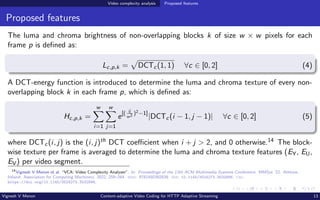 Video complexity analysis Proposed features
Proposed features
The luma and chroma brightness of non-overlapping blocks k of size w × w pixels for each
frame p is defined as:
Lc,p,k =
p
DCTc(1, 1) ∀c ∈ [0, 2] (4)
A DCT-energy function is introduced to determine the luma and chroma texture of every non-
overlapping block k in each frame p, which is defined as:
Hc,p,k =
w
X
i=1
w
X
j=1
e[( ij
w2 )2−1]
|DCTc(i − 1, j − 1)| ∀c ∈ [0, 2] (5)
where DCTc(i, j) is the (i, j)th DCT coefficient when i + j > 2, and 0 otherwise.14 The block-
wise texture per frame is averaged to determine the luma and chroma texture features (EY, EU,
EV) per video segment.
14
Vignesh V Menon et al. “VCA: Video Complexity Analyzer”. In: Proceedings of the 13th ACM Multimedia Systems Conference. MMSys ’22. Athlone,
Ireland: Association for Computing Machinery, 2022, 259–264. isbn: 9781450392839. doi: 10.1145/3524273.3532896. url:
https://doi.org/10.1145/3524273.3532896.
Vignesh V Menon Content-adaptive Video Coding for HTTP Adaptive Streaming 13
 