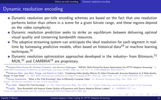 Online per-title encoding Dynamic resolution encoding
Dynamic resolution encoding
Dynamic resolution per-title encoding schemes are based on the fact that one resolution
performs better than others in a scene for a given bitrate range, and these regions depend
on the video complexity.
Dynamic resolution prediction seeks to strike an equilibrium between delivering optimal
visual quality and conserving bandwidth resources.
The adaptive streaming system can anticipate the ideal resolution for each segment in real-
time by harnessing predictive models, often based on historical data19 or machine learning
techniques.20
Dynamic resolution optimization approaches developed in the industry– from Bitmovin,21
MUX,22 and CAMBRIA23 are proprietary.
19
Venkata Phani Kumar M, Christian Timmerer, and Hermann Hellwagner. “MiPSO: Multi-Period Per-Scene Optimization For HTTP Adaptive Streaming”. In:
2020 IEEE International Conference on Multimedia and Expo (ICME). 2020, pp. 1–6. doi: 10.1109/ICME46284.2020.9102775.
20
Madhukar Bhat, Jean-Marc Thiesse, and Patrick Le Callet. “Combining Video Quality Metrics To Select Perceptually Accurate Resolution In A Wide Quality
Range: A Case Study”. In: 2021 IEEE International Conference on Image Processing (ICIP). 2021, pp. 2164–2168. doi: 10.1109/ICIP42928.2021.9506310.
21
Gernot Zwantschko. “What is Per-Title Encoding? How to Efficiently Compress Video”. In: Bitmovin Developers Blog. Nov. 2020. url:
https://bitmovin.com/what-is-per-title-encoding/.
22
Jon Dahl. “Instant Per-Title Encoding”. In: Mux Video Education Blog. Apr. 2018. url: https://www.mux.com/blog/instant-per-title-encoding.
23
Capella. “Save Bandwidth and Improve Viewer Quality of Experience with Source Adaptive Bitrate Ladders”. In: CAMBRIA FTC. url:
https://capellasystems.net/wp-content/uploads/2021/01/CambriaFTC_SABL.pdf.
Vignesh V Menon Content-adaptive Video Coding for HTTP Adaptive Streaming 21
 
