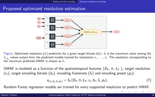 Online per-title encoding Dynamic resolution encoding
Proposed optimized resolution estimation
Figure: Optimized resolution (ˆ
rt ) prediction for a given target bitrate (bt ). v̂t is the maximum value among the
v̂r,b̂t
values output from the predicted models trained for resolutions r1, . . . , r˜
r . The resolution corresponding to
the maximum predicted VMAF is chosen as ˆ
rt .
VMAF is modeled as a function of the spatiotemporal features {EY, h, LY }, target resolution
(rt), target encoding bitrate (bt), encoding framerate (ft) and encoding preset (pt):
v(rt ,bt ,ft ,pt ) = fV (EY, h, LY, rt, bt, ft, pt) ; (7)
Random Forest regression models are trained for every supported resolution to predict VMAF.
Vignesh V Menon Content-adaptive Video Coding for HTTP Adaptive Streaming 24
 