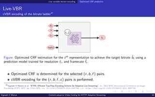 Live variable bitrate encoding Optimized CRF prediction
Live-VBR
cVBR encoding of the bitrate ladder37
Figure: Optimized CRF estimation for the tth
representation to achieve the target bitrate b̂t using a
prediction model trained for resolution ˆ
rt, and framerate ˆ
ft.
Optimized CRF is determined for the selected (r, b, f ) pairs.
cVBR encoding for the (r, b, f , c) pairs is performed.
37
Vignesh V Menon et al. “ETPS: Efficient Two-Pass Encoding Scheme for Adaptive Live Streaming”. In: 2022 IEEE International Conference on Image
Processing (ICIP). 2022, pp. 1516–1520. doi: 10.1109/ICIP46576.2022.9897768. url: https://doi.org/10.1109/ICIP46576.2022.9897768.
Vignesh V Menon Content-adaptive Video Coding for HTTP Adaptive Streaming 43
 