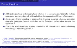 Conclusions and Future Directions Future directions
Future directions
1 Address the escalated runtime complexity inherent in encoding representations for multiple
codecs and representations, all while upholding the compression efficiency of the system.
2 Achieve zero-latency encoding in adaptive live-streaming scenarios using new-generation
codecs by synergizing dynamic resolution, bitrate, framerate, and encoding resource con-
figuration.42
3 Extend the per-title encoding schemes proposed in this dissertation to scenarios involving
transcoding in networking servers.43
42
Vignesh V Menon et al. “Content-adaptive Encoder Preset Prediction for Adaptive Live Streaming”. In: 2022 Picture Coding Symposium (PCS). 2022,
pp. 253–257. doi: 10.1109/PCS56426.2022.10018034. url: https://doi.org/10.1109/PCS56426.2022.10018034.
43
Reza Farahani. “CDN and SDN Support and Player Interaction for HTTP Adaptive Video Streaming”. In: Proceedings of the 12th ACM Multimedia Systems
Conference. Istanbul, Turkey: Association for Computing Machinery, 2021, 398–402. isbn: 9781450384346. doi: 10.1145/3458305.3478464. url:
https://doi.org/10.1145/3458305.3478464.
Vignesh V Menon Content-adaptive Video Coding for HTTP Adaptive Streaming 52
 