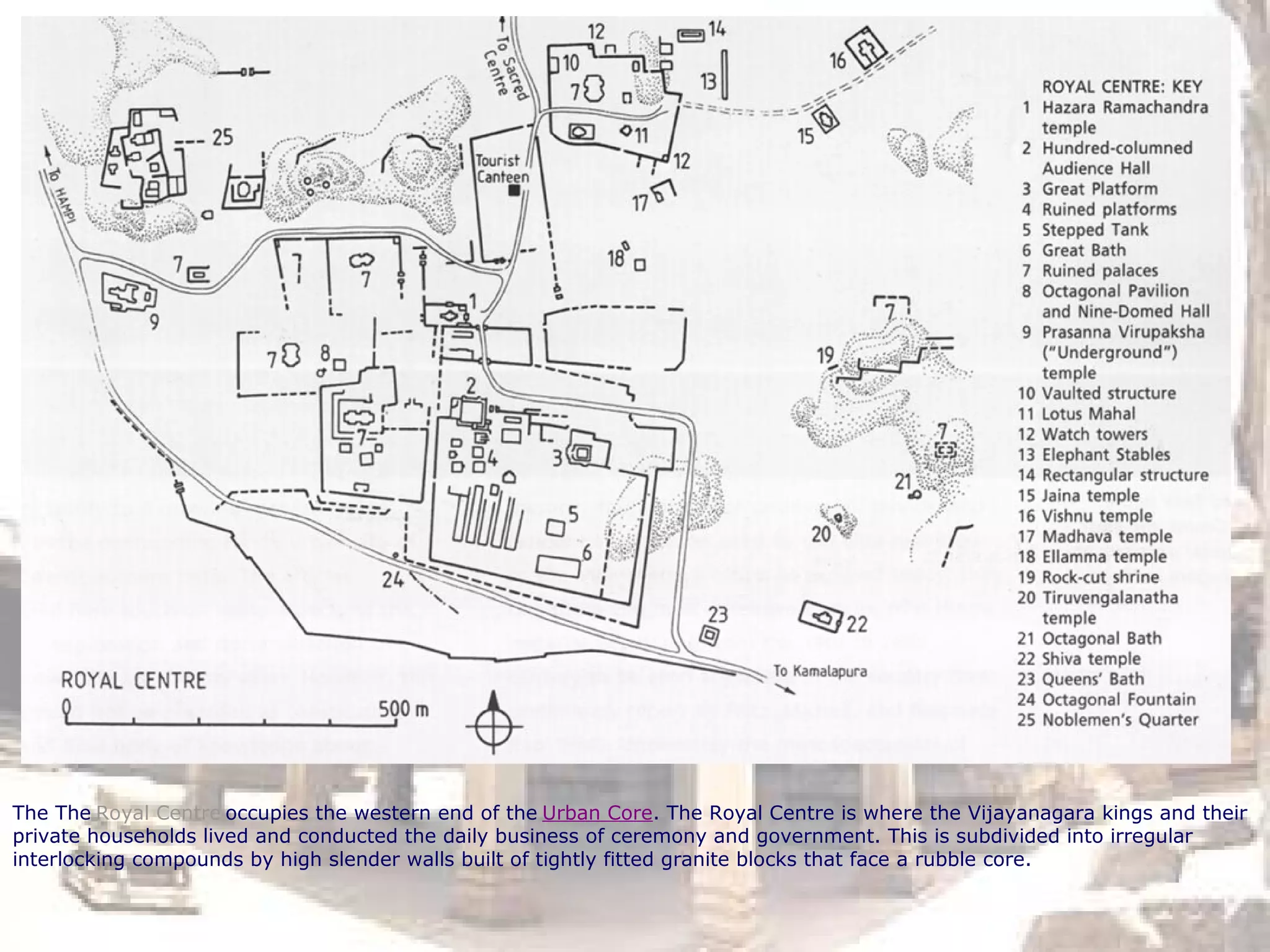 The The Royal Centre occupies the western end of the Urban Core. The Royal Centre is where the Vijayanagara kings and their
private households lived and conducted the daily business of ceremony and government. This is subdivided into irregular
interlocking compounds by high slender walls built of tightly fitted granite blocks that face a rubble core.
 