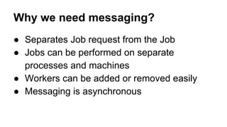 Why we need messaging?
● Separates Job request from the Job
● Jobs can be performed on separate
processes and machines
● Workers can be added or removed easily
● Messaging is asynchronous
 