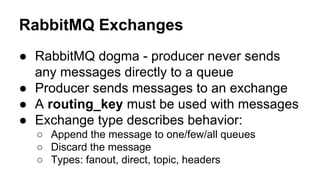 RabbitMQ Exchanges
● RabbitMQ dogma - producer never sends
any messages directly to a queue
● Producer sends messages to an exchange
● A routing_key must be used with messages
● Exchange type describes behavior:
○ Append the message to one/few/all queues
○ Discard the message
○ Types: fanout, direct, topic, headers
 