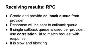 ● Create and provide callback queue from
provider
● Response will be sent to callback queue
● If single callback queue is used per provider,
use correlation_id to match request with
response
● It is slow and blocking
Receiving results: RPC
 