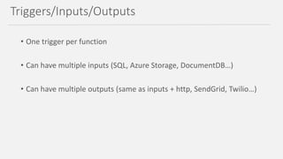 • One trigger per function
• Can have multiple inputs (SQL, Azure Storage, DocumentDB…)
• Can have multiple outputs (same as inputs + http, SendGrid, Twilio…)
Triggers/Inputs/Outputs
 