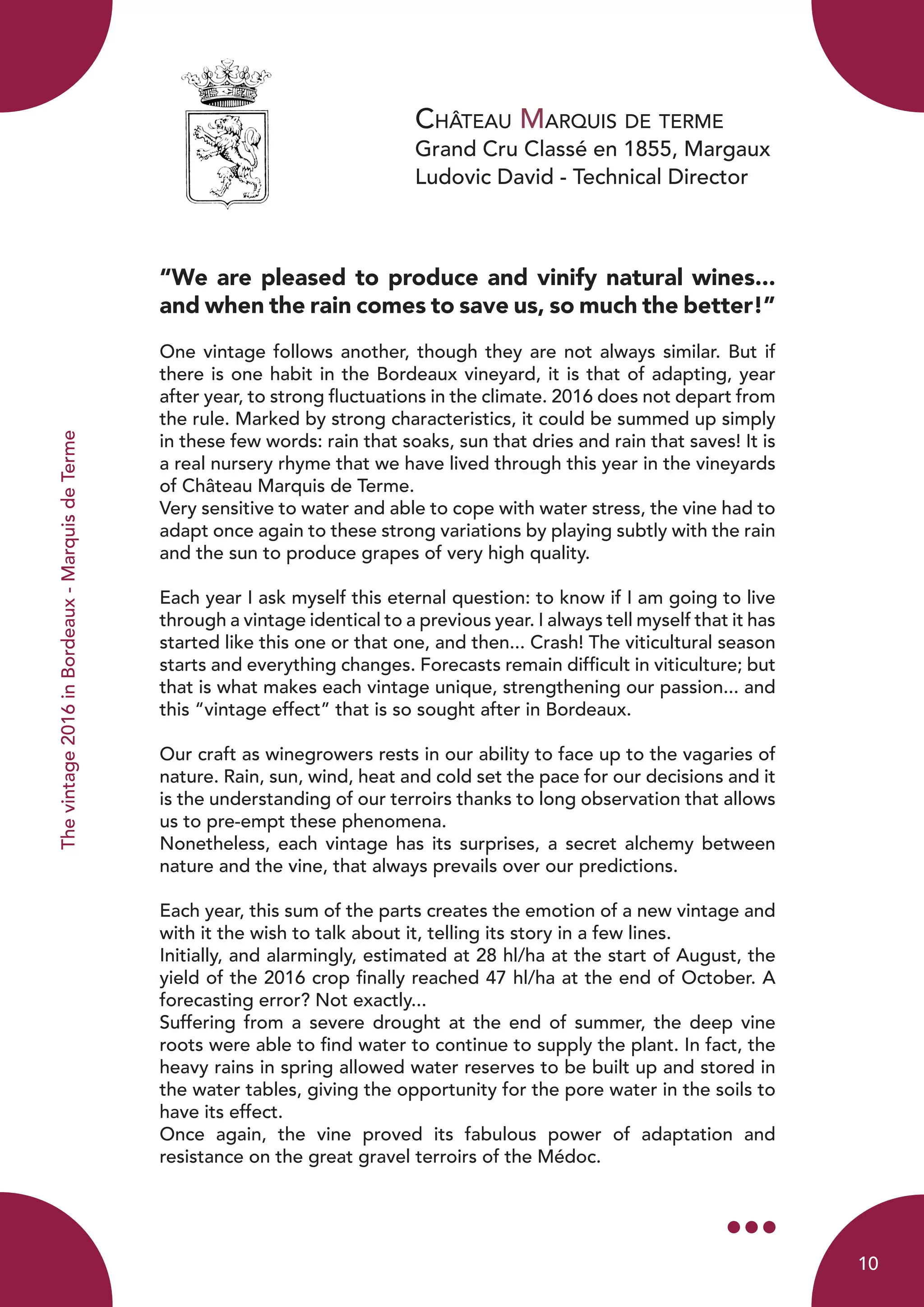 Château Marquis de terme
Grand Cru Classé en 1855, Margaux
Ludovic David - Technical Director
Thevintage2016inBordeaux-MarquisdeTerme
“We are pleased to produce and vinify natural wines...
and when the rain comes to save us, so much the better!”
One vintage follows another, though they are not always similar. But if
there is one habit in the Bordeaux vineyard, it is that of adapting, year
after year, to strong fluctuations in the climate. 2016 does not depart from
the rule. Marked by strong characteristics, it could be summed up simply
in these few words: rain that soaks, sun that dries and rain that saves! It is
a real nursery rhyme that we have lived through this year in the vineyards
of Château Marquis de Terme.
Very sensitive to water and able to cope with water stress, the vine had to
adapt once again to these strong variations by playing subtly with the rain
and the sun to produce grapes of very high quality.
Each year I ask myself this eternal question: to know if I am going to live
through a vintage identical to a previous year. I always tell myself that it has
started like this one or that one, and then... Crash! The viticultural season
starts and everything changes. Forecasts remain difficult in viticulture; but
that is what makes each vintage unique, strengthening our passion... and
this “vintage effect” that is so sought after in Bordeaux.
Our craft as winegrowers rests in our ability to face up to the vagaries of
nature. Rain, sun, wind, heat and cold set the pace for our decisions and it
is the understanding of our terroirs thanks to long observation that allows
us to pre-empt these phenomena.
Nonetheless, each vintage has its surprises, a secret alchemy between
nature and the vine, that always prevails over our predictions.
Each year, this sum of the parts creates the emotion of a new vintage and
with it the wish to talk about it, telling its story in a few lines.
Initially, and alarmingly, estimated at 28 hl/ha at the start of August, the
yield of the 2016 crop finally reached 47 hl/ha at the end of October. A
forecasting error? Not exactly...
Suffering from a severe drought at the end of summer, the deep vine
roots were able to find water to continue to supply the plant. In fact, the
heavy rains in spring allowed water reserves to be built up and stored in
the water tables, giving the opportunity for the pore water in the soils to
have its effect.
Once again, the vine proved its fabulous power of adaptation and
resistance on the great gravel terroirs of the Médoc.
10
 