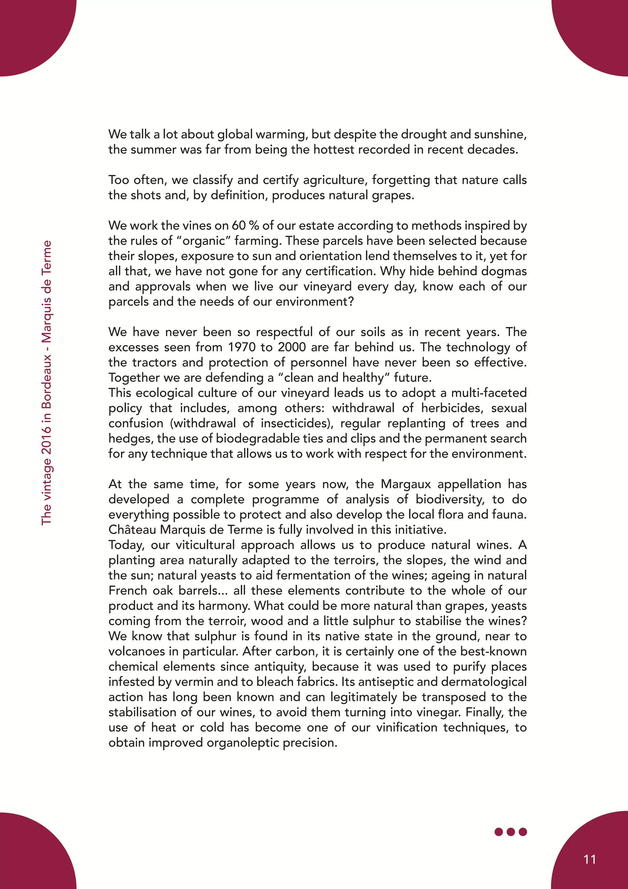 Thevintage2016inBordeaux-MarquisdeTerme
We talk a lot about global warming, but despite the drought and sunshine,
the summer was far from being the hottest recorded in recent decades.
Too often, we classify and certify agriculture, forgetting that nature calls
the shots and, by definition, produces natural grapes.
We work the vines on 60 % of our estate according to methods inspired by
the rules of “organic” farming. These parcels have been selected because
their slopes, exposure to sun and orientation lend themselves to it, yet for
all that, we have not gone for any certification. Why hide behind dogmas
and approvals when we live our vineyard every day, know each of our
parcels and the needs of our environment?
We have never been so respectful of our soils as in recent years. The
excesses seen from 1970 to 2000 are far behind us. The technology of
the tractors and protection of personnel have never been so effective.
Together we are defending a “clean and healthy” future.
This ecological culture of our vineyard leads us to adopt a multi-faceted
policy that includes, among others: withdrawal of herbicides, sexual
confusion (withdrawal of insecticides), regular replanting of trees and
hedges, the use of biodegradable ties and clips and the permanent search
for any technique that allows us to work with respect for the environment.
At the same time, for some years now, the Margaux appellation has
developed a complete programme of analysis of biodiversity, to do
everything possible to protect and also develop the local flora and fauna.
Château Marquis de Terme is fully involved in this initiative.
Today, our viticultural approach allows us to produce natural wines. A
planting area naturally adapted to the terroirs, the slopes, the wind and
the sun; natural yeasts to aid fermentation of the wines; ageing in natural
French oak barrels... all these elements contribute to the whole of our
product and its harmony. What could be more natural than grapes, yeasts
coming from the terroir, wood and a little sulphur to stabilise the wines?
We know that sulphur is found in its native state in the ground, near to
volcanoes in particular. After carbon, it is certainly one of the best-known
chemical elements since antiquity, because it was used to purify places
infested by vermin and to bleach fabrics. Its antiseptic and dermatological
action has long been known and can legitimately be transposed to the
stabilisation of our wines, to avoid them turning into vinegar. Finally, the
use of heat or cold has become one of our vinification techniques, to
obtain improved organoleptic precision.
11
 