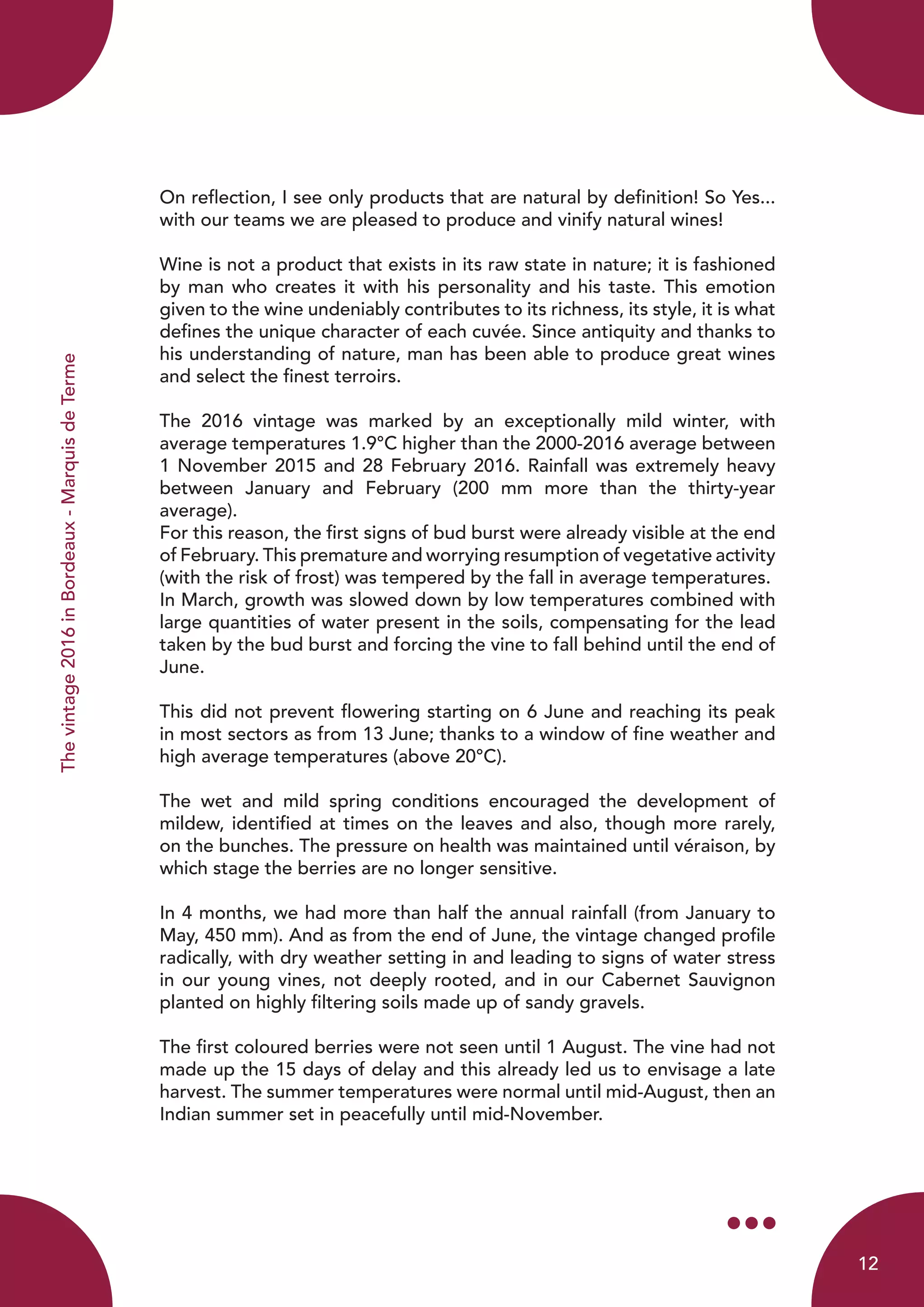 Thevintage2016inBordeaux-MarquisdeTerme
On reflection, I see only products that are natural by definition! So Yes...
with our teams we are pleased to produce and vinify natural wines!
Wine is not a product that exists in its raw state in nature; it is fashioned
by man who creates it with his personality and his taste. This emotion
given to the wine undeniably contributes to its richness, its style, it is what
defines the unique character of each cuvée. Since antiquity and thanks to
his understanding of nature, man has been able to produce great wines
and select the finest terroirs.
The 2016 vintage was marked by an exceptionally mild winter, with
average temperatures 1.9°C higher than the 2000-2016 average between
1 November 2015 and 28 February 2016. Rainfall was extremely heavy
between January and February (200 mm more than the thirty-year
average).
For this reason, the first signs of bud burst were already visible at the end
of February. This premature and worrying resumption of vegetative activity
(with the risk of frost) was tempered by the fall in average temperatures.
In March, growth was slowed down by low temperatures combined with
large quantities of water present in the soils, compensating for the lead
taken by the bud burst and forcing the vine to fall behind until the end of
June.
This did not prevent flowering starting on 6 June and reaching its peak
in most sectors as from 13 June; thanks to a window of fine weather and
high average temperatures (above 20°C).
The wet and mild spring conditions encouraged the development of
mildew, identified at times on the leaves and also, though more rarely,
on the bunches. The pressure on health was maintained until véraison, by
which stage the berries are no longer sensitive.
In 4 months, we had more than half the annual rainfall (from January to
May, 450 mm). And as from the end of June, the vintage changed profile
radically, with dry weather setting in and leading to signs of water stress
in our young vines, not deeply rooted, and in our Cabernet Sauvignon
planted on highly filtering soils made up of sandy gravels.
The first coloured berries were not seen until 1 August. The vine had not
made up the 15 days of delay and this already led us to envisage a late
harvest. The summer temperatures were normal until mid-August, then an
Indian summer set in peacefully until mid-November.
12
 