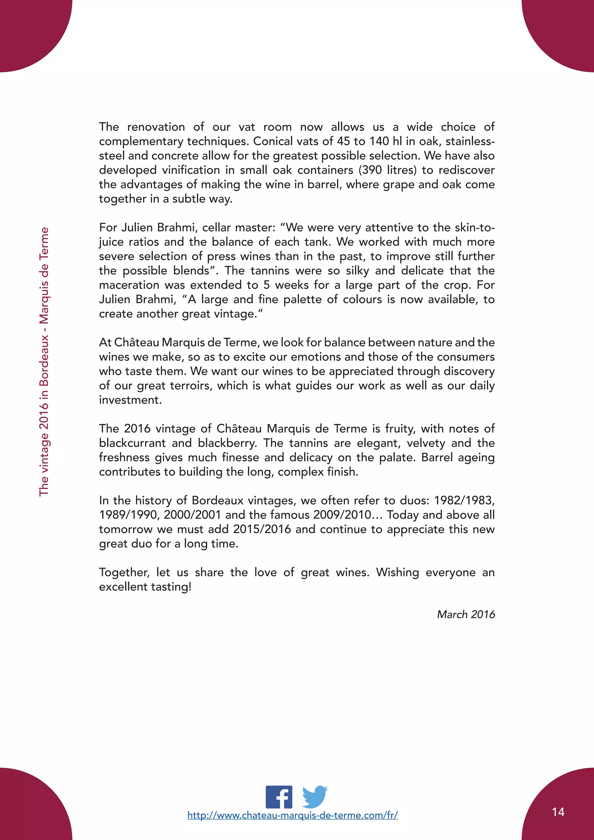 Thevintage2016inBordeaux-MarquisdeTerme
The renovation of our vat room now allows us a wide choice of
complementary techniques. Conical vats of 45 to 140 hl in oak, stainless-
steel and concrete allow for the greatest possible selection. We have also
developed vinification in small oak containers (390 litres) to rediscover
the advantages of making the wine in barrel, where grape and oak come
together in a subtle way.
For Julien Brahmi, cellar master: “We were very attentive to the skin-to-
juice ratios and the balance of each tank. We worked with much more
severe selection of press wines than in the past, to improve still further
the possible blends”. The tannins were so silky and delicate that the
maceration was extended to 5 weeks for a large part of the crop. For
Julien Brahmi, “A large and fine palette of colours is now available, to
create another great vintage.”
At Château Marquis de Terme, we look for balance between nature and the
wines we make, so as to excite our emotions and those of the consumers
who taste them. We want our wines to be appreciated through discovery
of our great terroirs, which is what guides our work as well as our daily
investment.
The 2016 vintage of Château Marquis de Terme is fruity, with notes of
blackcurrant and blackberry. The tannins are elegant, velvety and the
freshness gives much finesse and delicacy on the palate. Barrel ageing
contributes to building the long, complex finish.
In the history of Bordeaux vintages, we often refer to duos: 1982/1983,
1989/1990, 2000/2001 and the famous 2009/2010… Today and above all
tomorrow we must add 2015/2016 and continue to appreciate this new
great duo for a long time.
Together, let us share the love of great wines. Wishing everyone an
excellent tasting!
March 2016
http://www.chateau-marquis-de-terme.com/fr/ 14
 