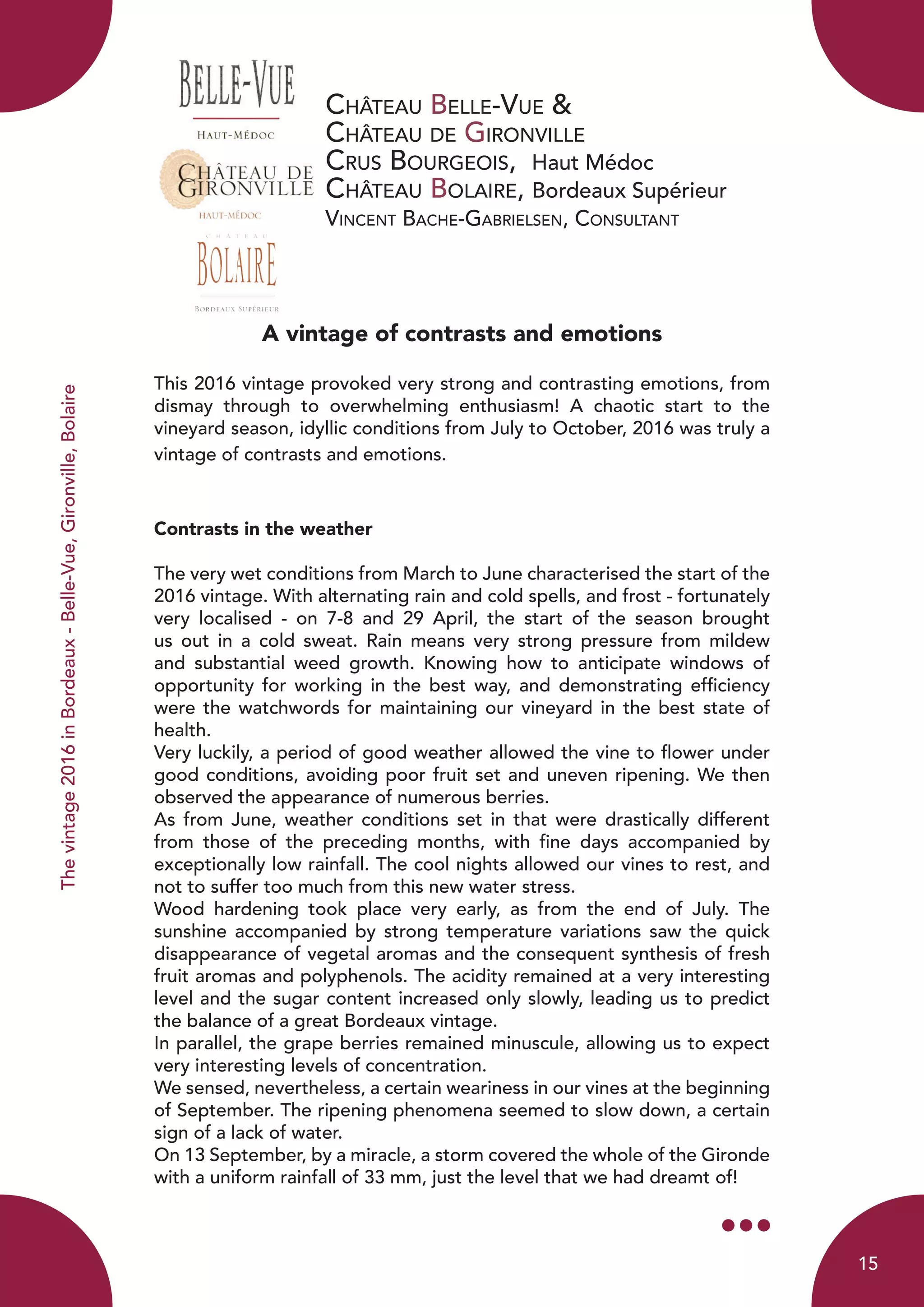 Château Belle-Vue &
Château de Gironville
Crus Bourgeois, Haut Médoc
Château Bolaire, Bordeaux Supérieur
Vincent Bache-Gabrielsen, Consultant
A vintage of contrasts and emotions
This 2016 vintage provoked very strong and contrasting emotions, from
dismay through to overwhelming enthusiasm! A chaotic start to the
vineyard season, idyllic conditions from July to October, 2016 was truly a
vintage of contrasts and emotions.
Contrasts in the weather
The very wet conditions from March to June characterised the start of the
2016 vintage. With alternating rain and cold spells, and frost - fortunately
very localised - on 7-8 and 29 April, the start of the season brought
us out in a cold sweat. Rain means very strong pressure from mildew
and substantial weed growth. Knowing how to anticipate windows of
opportunity for working in the best way, and demonstrating efficiency
were the watchwords for maintaining our vineyard in the best state of
health.
Very luckily, a period of good weather allowed the vine to flower under
good conditions, avoiding poor fruit set and uneven ripening. We then
observed the appearance of numerous berries.
As from June, weather conditions set in that were drastically different
from those of the preceding months, with fine days accompanied by
exceptionally low rainfall. The cool nights allowed our vines to rest, and
not to suffer too much from this new water stress.
Wood hardening took place very early, as from the end of July. The
sunshine accompanied by strong temperature variations saw the quick
disappearance of vegetal aromas and the consequent synthesis of fresh
fruit aromas and polyphenols. The acidity remained at a very interesting
level and the sugar content increased only slowly, leading us to predict
the balance of a great Bordeaux vintage.
In parallel, the grape berries remained minuscule, allowing us to expect
very interesting levels of concentration.
We sensed, nevertheless, a certain weariness in our vines at the beginning
of September. The ripening phenomena seemed to slow down, a certain
sign of a lack of water.
On 13 September, by a miracle, a storm covered the whole of the Gironde
with a uniform rainfall of 33 mm, just the level that we had dreamt of!
Thevintage2016inBordeaux-Belle-Vue,Gironville,Bolaire
15
 