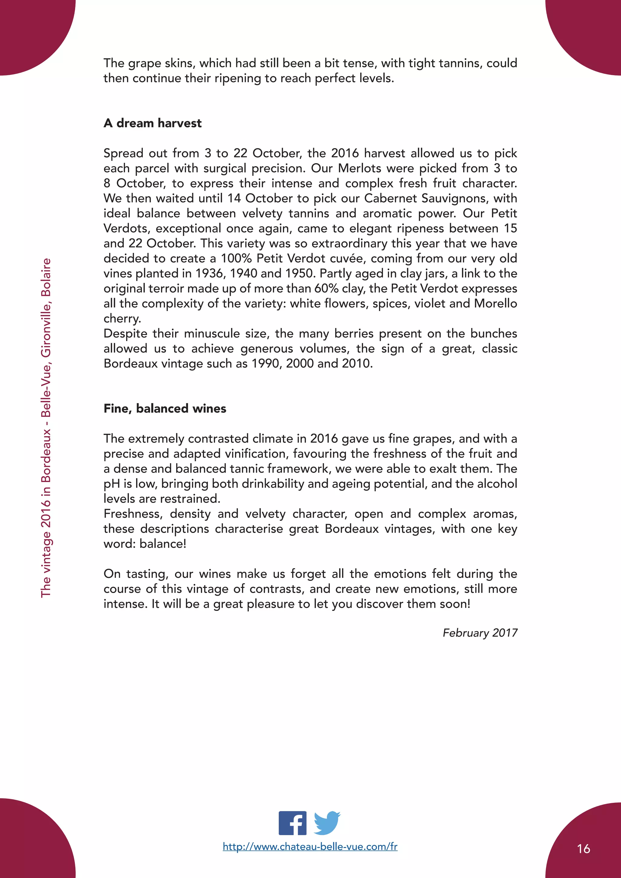 The grape skins, which had still been a bit tense, with tight tannins, could
then continue their ripening to reach perfect levels.
A dream harvest
Spread out from 3 to 22 October, the 2016 harvest allowed us to pick
each parcel with surgical precision. Our Merlots were picked from 3 to
8 October, to express their intense and complex fresh fruit character.
We then waited until 14 October to pick our Cabernet Sauvignons, with
ideal balance between velvety tannins and aromatic power. Our Petit
Verdots, exceptional once again, came to elegant ripeness between 15
and 22 October. This variety was so extraordinary this year that we have
decided to create a 100% Petit Verdot cuvée, coming from our very old
vines planted in 1936, 1940 and 1950. Partly aged in clay jars, a link to the
original terroir made up of more than 60% clay, the Petit Verdot expresses
all the complexity of the variety: white flowers, spices, violet and Morello
cherry.
Despite their minuscule size, the many berries present on the bunches
allowed us to achieve generous volumes, the sign of a great, classic
Bordeaux vintage such as 1990, 2000 and 2010.
Fine, balanced wines
The extremely contrasted climate in 2016 gave us fine grapes, and with a
precise and adapted vinification, favouring the freshness of the fruit and
a dense and balanced tannic framework, we were able to exalt them. The
pH is low, bringing both drinkability and ageing potential, and the alcohol
levels are restrained.
Freshness, density and velvety character, open and complex aromas,
these descriptions characterise great Bordeaux vintages, with one key
word: balance!
On tasting, our wines make us forget all the emotions felt during the
course of this vintage of contrasts, and create new emotions, still more
intense. It will be a great pleasure to let you discover them soon!
February 2017
http://www.chateau-belle-vue.com/fr
Thevintage2016inBordeaux-Belle-Vue,Gironville,Bolaire
16
 