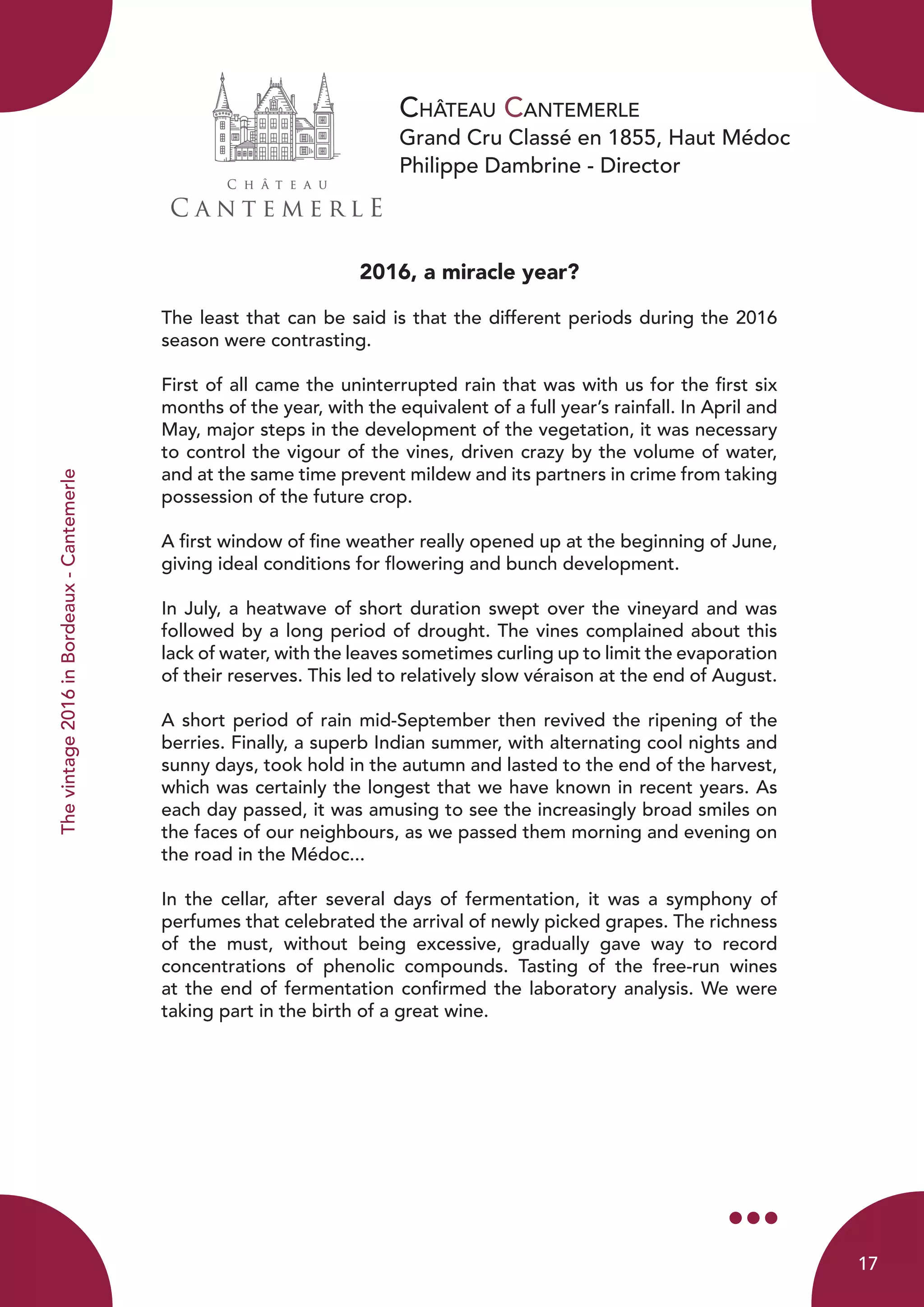 Château Cantemerle
Grand Cru Classé en 1855, Haut Médoc
Philippe Dambrine - Director
Thevintage2016inBordeaux-Cantemerle
2016, a miracle year?
The least that can be said is that the different periods during the 2016
season were contrasting.
First of all came the uninterrupted rain that was with us for the first six
months of the year, with the equivalent of a full year’s rainfall. In April and
May, major steps in the development of the vegetation, it was necessary
to control the vigour of the vines, driven crazy by the volume of water,
and at the same time prevent mildew and its partners in crime from taking
possession of the future crop.
A first window of fine weather really opened up at the beginning of June,
giving ideal conditions for flowering and bunch development.
In July, a heatwave of short duration swept over the vineyard and was
followed by a long period of drought. The vines complained about this
lack of water, with the leaves sometimes curling up to limit the evaporation
of their reserves. This led to relatively slow véraison at the end of August.
A short period of rain mid-September then revived the ripening of the
berries. Finally, a superb Indian summer, with alternating cool nights and
sunny days, took hold in the autumn and lasted to the end of the harvest,
which was certainly the longest that we have known in recent years. As
each day passed, it was amusing to see the increasingly broad smiles on
the faces of our neighbours, as we passed them morning and evening on
the road in the Médoc...
In the cellar, after several days of fermentation, it was a symphony of
perfumes that celebrated the arrival of newly picked grapes. The richness
of the must, without being excessive, gradually gave way to record
concentrations of phenolic compounds. Tasting of the free-run wines
at the end of fermentation confirmed the laboratory analysis. We were
taking part in the birth of a great wine.
17
 
