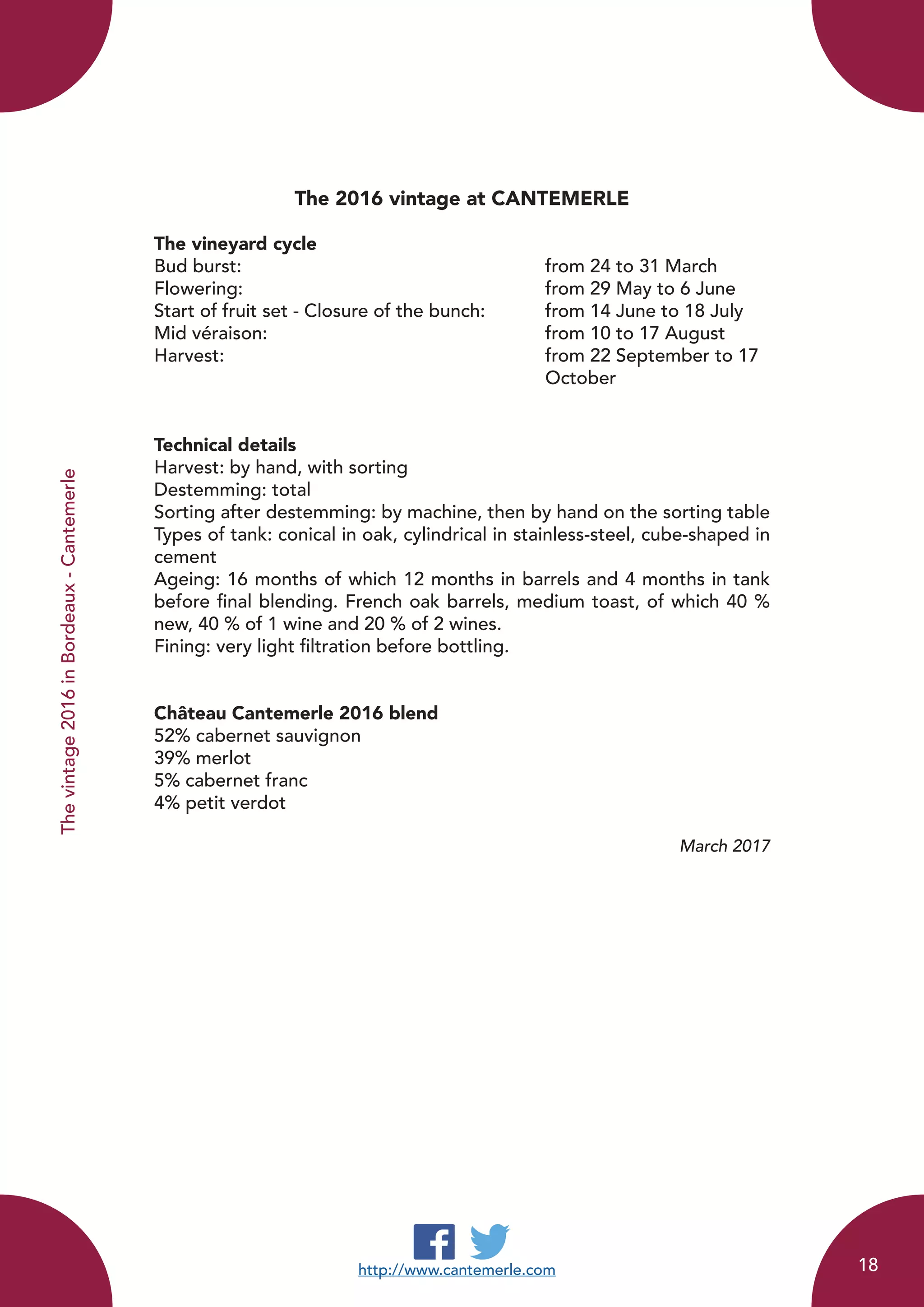 http://www.cantemerle.com
Thevintage2016inBordeaux-Cantemerle
The 2016 vintage at CANTEMERLE
The vineyard cycle
Bud burst:						 from 24 to 31 March
Flowering:						 from 29 May to 6 June
Start of fruit set - Closure of the bunch: 	 from 14 June to 18 July
Mid véraison: 					 from 10 to 17 August
Harvest: 						 from 22 September to 17 		
							October
	
Technical details
Harvest: by hand, with sorting
Destemming: total
Sorting after destemming: by machine, then by hand on the sorting table
Types of tank: conical in oak, cylindrical in stainless-steel, cube-shaped in
cement
Ageing: 16 months of which 12 months in barrels and 4 months in tank
before final blending. French oak barrels, medium toast, of which 40 %
new, 40 % of 1 wine and 20 % of 2 wines.
Fining: very light filtration before bottling.
Château Cantemerle 2016 blend
52% cabernet sauvignon
39% merlot
5% cabernet franc
4% petit verdot
March 2017
18
 