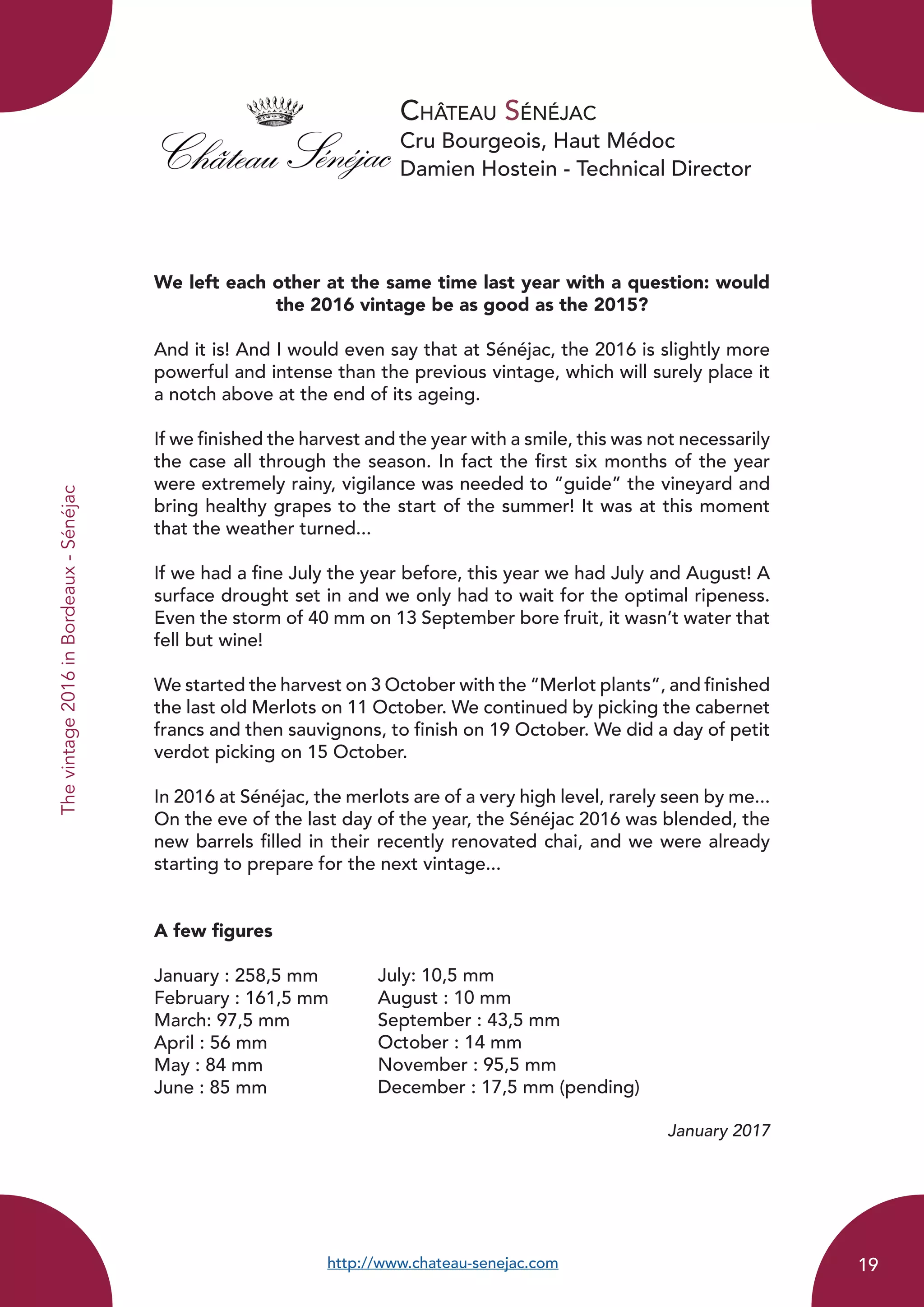 Château Sénéjac
Cru Bourgeois, Haut Médoc
Damien Hostein - Technical Director
We left each other at the same time last year with a question: would
the 2016 vintage be as good as the 2015?
And it is! And I would even say that at Sénéjac, the 2016 is slightly more
powerful and intense than the previous vintage, which will surely place it
a notch above at the end of its ageing.
If we finished the harvest and the year with a smile, this was not necessarily
the case all through the season. In fact the first six months of the year
were extremely rainy, vigilance was needed to “guide” the vineyard and
bring healthy grapes to the start of the summer! It was at this moment
that the weather turned...
If we had a fine July the year before, this year we had July and August! A
surface drought set in and we only had to wait for the optimal ripeness.
Even the storm of 40 mm on 13 September bore fruit, it wasn’t water that
fell but wine!
We started the harvest on 3 October with the “Merlot plants”, and finished
the last old Merlots on 11 October. We continued by picking the cabernet
francs and then sauvignons, to finish on 19 October. We did a day of petit
verdot picking on 15 October.
In 2016 at Sénéjac, the merlots are of a very high level, rarely seen by me...
On the eve of the last day of the year, the Sénéjac 2016 was blended, the
new barrels filled in their recently renovated chai, and we were already
starting to prepare for the next vintage...
A few figures
January : 258,5 mm	
February : 161,5 mm	
March: 97,5 mm
April : 56 mm	
May : 84 mm		
June : 85 mm
January 2017
http://www.chateau-senejac.com
July: 10,5 mm
August : 10 mm
September : 43,5 mm
October : 14 mm
November : 95,5 mm
December : 17,5 mm (pending)
Thevintage2016inBordeaux-Sénéjac
19
 