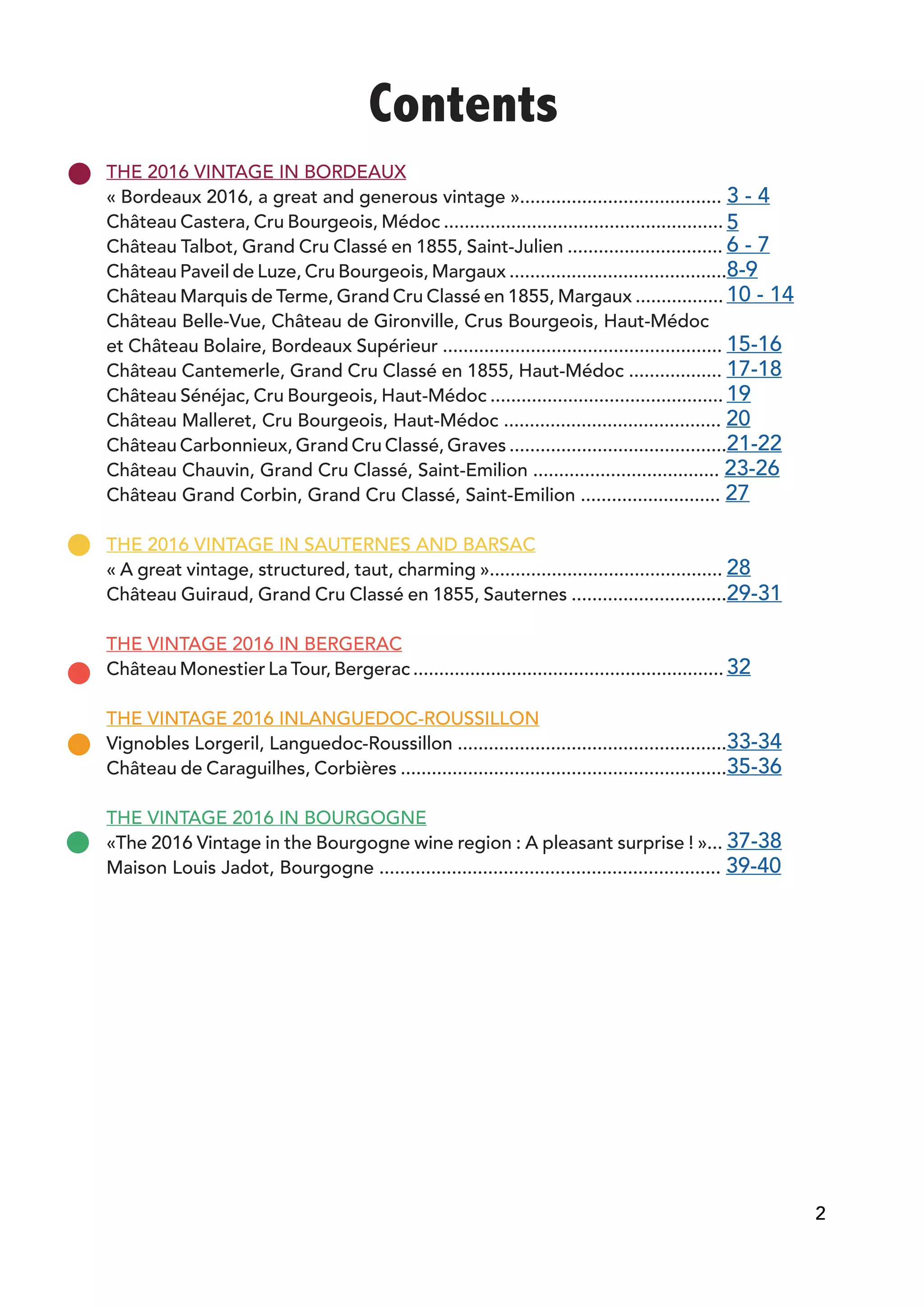 Contents
THE 2016 VINTAGE IN BORDEAUX				
« Bordeaux 2016, a great and generous vintage »....................................... 3 - 4
Château Castera, Cru Bourgeois, Médoc ...................................................... 5
Château Talbot, Grand Cru Classé en 1855, Saint-Julien .............................. 6 - 7
Château Paveil de Luze, Cru Bourgeois, Margaux ..........................................8-9
Château Marquis de Terme, Grand Cru Classé en 1855, Margaux ................. 10 - 14
Château Belle-Vue, Château de Gironville, Crus Bourgeois, Haut-Médoc
et Château Bolaire, Bordeaux Supérieur ...................................................... 15-16
Château Cantemerle, Grand Cru Classé en 1855, Haut-Médoc .................. 17-18
Château Sénéjac, Cru Bourgeois, Haut-Médoc ............................................. 19
Château Malleret, Cru Bourgeois, Haut-Médoc .......................................... 20
Château Carbonnieux, Grand Cru Classé, Graves ..........................................21-22
Château Chauvin, Grand Cru Classé, Saint-Emilion .................................... 23-26
Château Grand Corbin, Grand Cru Classé, Saint-Emilion ........................... 27
THE 2016 VINTAGE IN SAUTERNES AND BARSAC
« A great vintage, structured, taut, charming »............................................. 28
Château Guiraud, Grand Cru Classé en 1855, Sauternes ..............................29-31
THE VINTAGE 2016 IN BERGERAC
Château Monestier La Tour, Bergerac ............................................................ 32
THE VINTAGE 2016 INLANGUEDOC-ROUSSILLON
Vignobles Lorgeril, Languedoc-Roussillon ....................................................33-34
Château de Caraguilhes, Corbières ...............................................................35-36
THE VINTAGE 2016 IN BOURGOGNE
«The 2016 Vintage in the Bourgogne wine region : A pleasant surprise ! »... 37-38
Maison Louis Jadot, Bourgogne .................................................................. 39-40
2
 