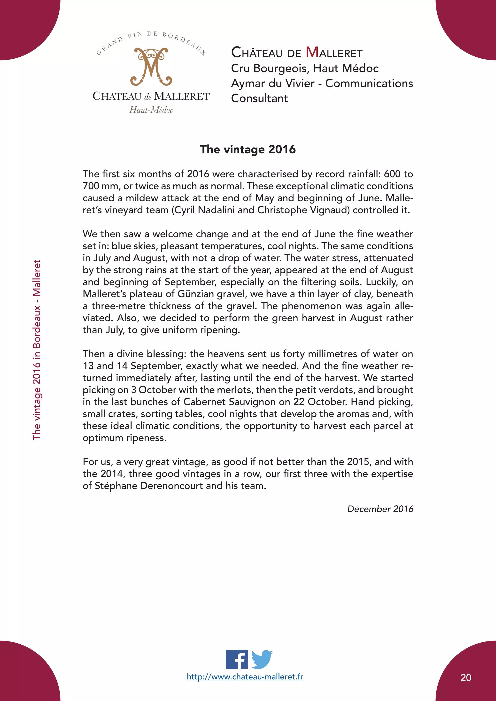 Château de Malleret
Cru Bourgeois, Haut Médoc
Aymar du Vivier - Communications
Consultant
The vintage 2016
The first six months of 2016 were characterised by record rainfall: 600 to
700 mm, or twice as much as normal. These exceptional climatic conditions
caused a mildew attack at the end of May and beginning of June. Malle-
ret’s vineyard team (Cyril Nadalini and Christophe Vignaud) controlled it.
We then saw a welcome change and at the end of June the fine weather
set in: blue skies, pleasant temperatures, cool nights. The same conditions
in July and August, with not a drop of water. The water stress, attenuated
by the strong rains at the start of the year, appeared at the end of August
and beginning of September, especially on the filtering soils. Luckily, on
Malleret’s plateau of Günzian gravel, we have a thin layer of clay, beneath
a three-metre thickness of the gravel. The phenomenon was again alle-
viated. Also, we decided to perform the green harvest in August rather
than July, to give uniform ripening.
Then a divine blessing: the heavens sent us forty millimetres of water on
13 and 14 September, exactly what we needed. And the fine weather re-
turned immediately after, lasting until the end of the harvest. We started
picking on 3 October with the merlots, then the petit verdots, and brought
in the last bunches of Cabernet Sauvignon on 22 October. Hand picking,
small crates, sorting tables, cool nights that develop the aromas and, with
these ideal climatic conditions, the opportunity to harvest each parcel at
optimum ripeness.
For us, a very great vintage, as good if not better than the 2015, and with
the 2014, three good vintages in a row, our first three with the expertise
of Stéphane Derenoncourt and his team.
December 2016
CHATEAU de MALLERET
Haut-Médoc
G
R
A N D
V I N D E B O R D E A U
X
http://www.chateau-malleret.fr
Thevintage2016inBordeaux-Malleret
20
 