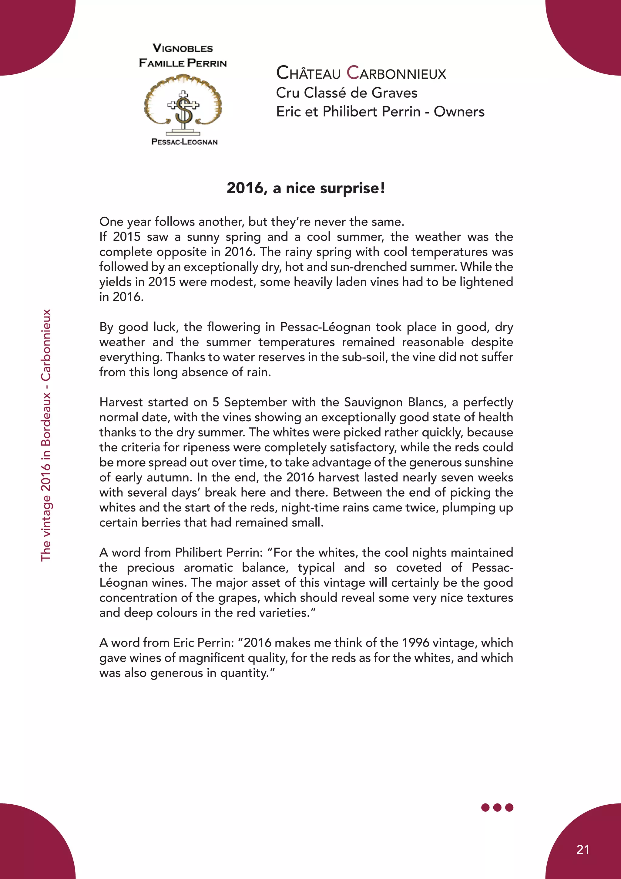 Château Carbonnieux
Cru Classé de Graves
Eric et Philibert Perrin - Owners
2016, a nice surprise!
	
One year follows another, but they’re never the same.
If 2015 saw a sunny spring and a cool summer, the weather was the
complete opposite in 2016. The rainy spring with cool temperatures was
followed by an exceptionally dry, hot and sun-drenched summer. While the
yields in 2015 were modest, some heavily laden vines had to be lightened
in 2016.
By good luck, the flowering in Pessac-Léognan took place in good, dry
weather and the summer temperatures remained reasonable despite
everything. Thanks to water reserves in the sub-soil, the vine did not suffer
from this long absence of rain.
Harvest started on 5 September with the Sauvignon Blancs, a perfectly
normal date, with the vines showing an exceptionally good state of health
thanks to the dry summer. The whites were picked rather quickly, because
the criteria for ripeness were completely satisfactory, while the reds could
be more spread out over time, to take advantage of the generous sunshine
of early autumn. In the end, the 2016 harvest lasted nearly seven weeks
with several days’ break here and there. Between the end of picking the
whites and the start of the reds, night-time rains came twice, plumping up
certain berries that had remained small.
A word from Philibert Perrin: “For the whites, the cool nights maintained
the precious aromatic balance, typical and so coveted of Pessac-
Léognan wines. The major asset of this vintage will certainly be the good
concentration of the grapes, which should reveal some very nice textures
and deep colours in the red varieties.”
A word from Eric Perrin: “2016 makes me think of the 1996 vintage, which
gave wines of magnificent quality, for the reds as for the whites, and which
was also generous in quantity.”
Thevintage2016inBordeaux-Carbonnieux
21
 
