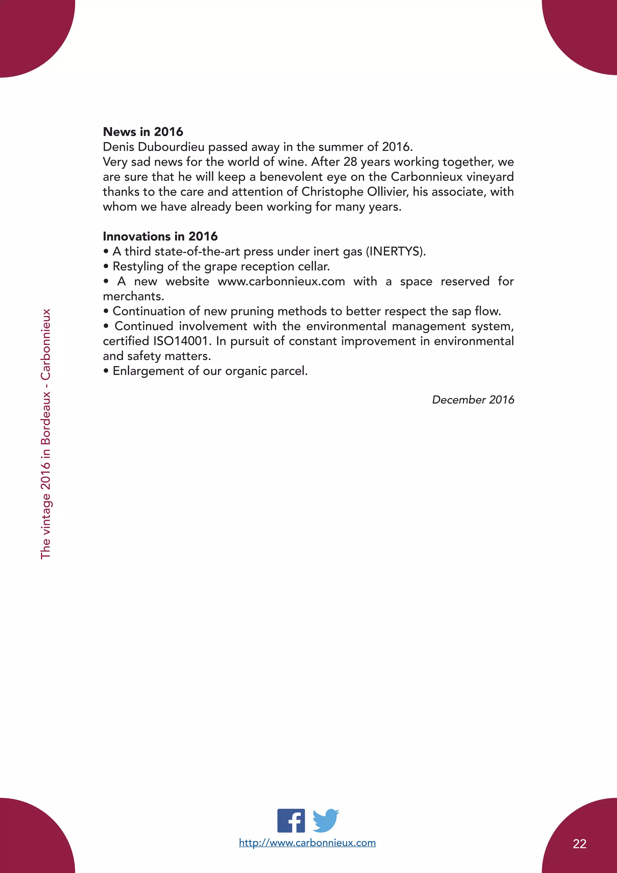 http://www.carbonnieux.com
News in 2016
Denis Dubourdieu passed away in the summer of 2016.
Very sad news for the world of wine. After 28 years working together, we
are sure that he will keep a benevolent eye on the Carbonnieux vineyard
thanks to the care and attention of Christophe Ollivier, his associate, with
whom we have already been working for many years.
Innovations in 2016
• A third state-of-the-art press under inert gas (INERTYS).
• Restyling of the grape reception cellar.
• A new website www.carbonnieux.com with a space reserved for
merchants.
• Continuation of new pruning methods to better respect the sap flow.
• Continued involvement with the environmental management system,
certified ISO14001. In pursuit of constant improvement in environmental
and safety matters.
• Enlargement of our organic parcel.
December 2016
Thevintage2016inBordeaux-Carbonnieux
22
 