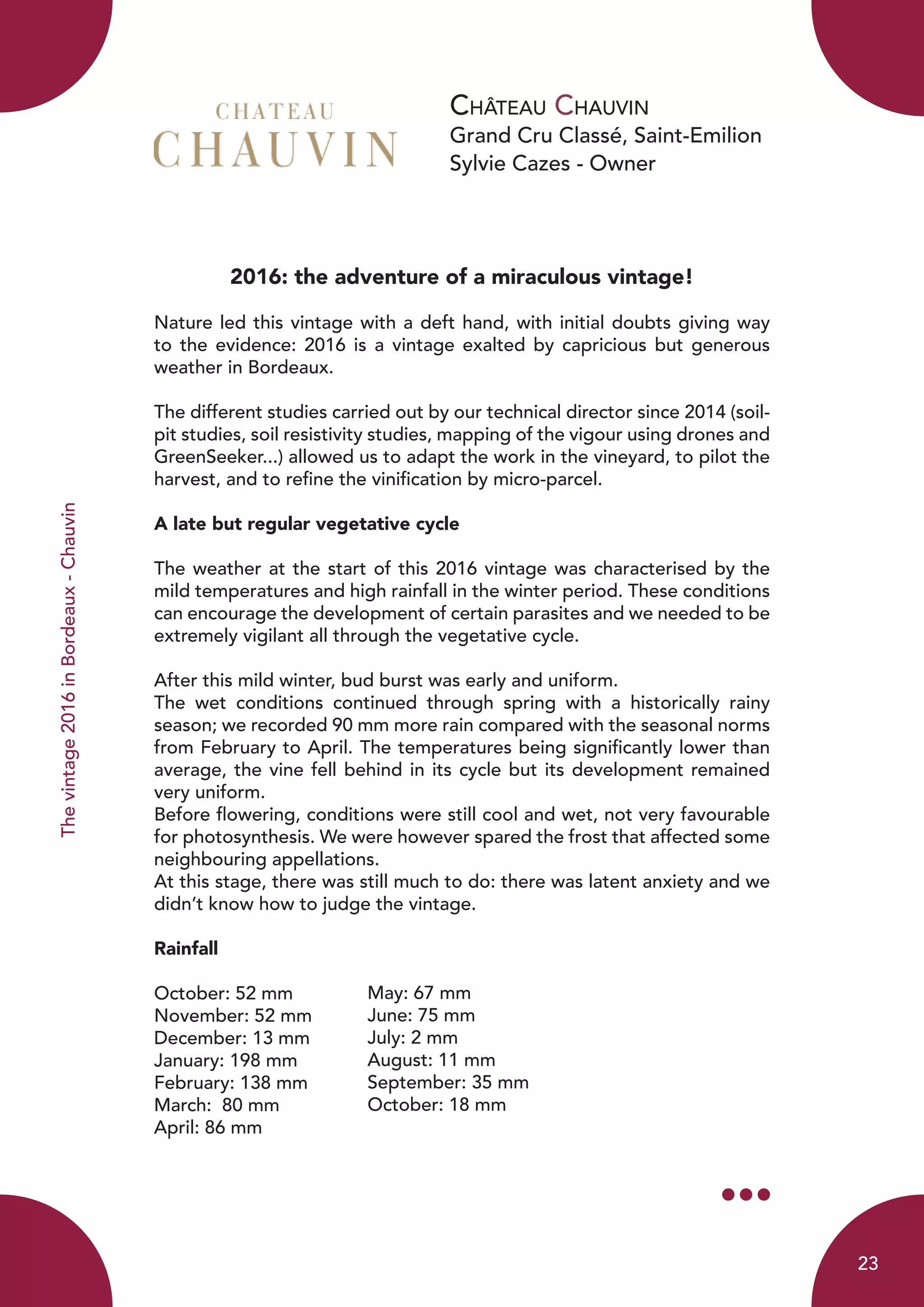 Château Chauvin
Grand Cru Classé, Saint-Emilion
Sylvie Cazes - Owner
Thevintage2016inBordeaux-Chauvin
2016: the adventure of a miraculous vintage!
Nature led this vintage with a deft hand, with initial doubts giving way
to the evidence: 2016 is a vintage exalted by capricious but generous
weather in Bordeaux.
The different studies carried out by our technical director since 2014 (soil-
pit studies, soil resistivity studies, mapping of the vigour using drones and
GreenSeeker...) allowed us to adapt the work in the vineyard, to pilot the
harvest, and to refine the vinification by micro-parcel.
A late but regular vegetative cycle
The weather at the start of this 2016 vintage was characterised by the
mild temperatures and high rainfall in the winter period. These conditions
can encourage the development of certain parasites and we needed to be
extremely vigilant all through the vegetative cycle.
After this mild winter, bud burst was early and uniform.
The wet conditions continued through spring with a historically rainy
season; we recorded 90 mm more rain compared with the seasonal norms
from February to April. The temperatures being significantly lower than
average, the vine fell behind in its cycle but its development remained
very uniform.
Before flowering, conditions were still cool and wet, not very favourable
for photosynthesis. We were however spared the frost that affected some
neighbouring appellations.
At this stage, there was still much to do: there was latent anxiety and we
didn’t know how to judge the vintage.
Rainfall
October: 52 mm
November: 52 mm
December: 13 mm
January: 198 mm
February: 138 mm
March: 80 mm
April: 86 mm
May: 67 mm
June: 75 mm
July: 2 mm
August: 11 mm
September: 35 mm
October: 18 mm
23
 