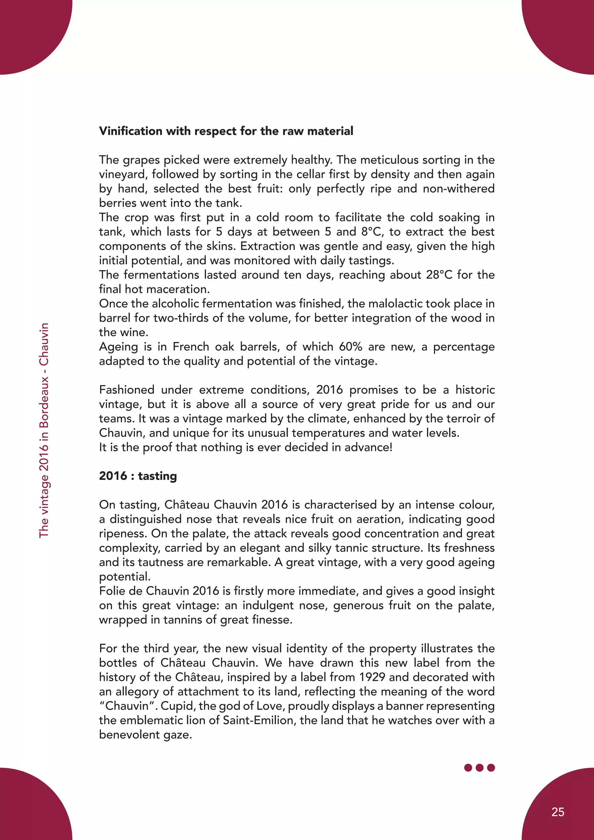 Thevintage2016inBordeaux-Chauvin
Vinification with respect for the raw material
The grapes picked were extremely healthy. The meticulous sorting in the
vineyard, followed by sorting in the cellar first by density and then again
by hand, selected the best fruit: only perfectly ripe and non-withered
berries went into the tank.
The crop was first put in a cold room to facilitate the cold soaking in
tank, which lasts for 5 days at between 5 and 8°C, to extract the best
components of the skins. Extraction was gentle and easy, given the high
initial potential, and was monitored with daily tastings.
The fermentations lasted around ten days, reaching about 28°C for the
final hot maceration.
Once the alcoholic fermentation was finished, the malolactic took place in
barrel for two-thirds of the volume, for better integration of the wood in
the wine.
Ageing is in French oak barrels, of which 60% are new, a percentage
adapted to the quality and potential of the vintage.
Fashioned under extreme conditions, 2016 promises to be a historic
vintage, but it is above all a source of very great pride for us and our
teams. It was a vintage marked by the climate, enhanced by the terroir of
Chauvin, and unique for its unusual temperatures and water levels.
It is the proof that nothing is ever decided in advance!
2016 : tasting
On tasting, Château Chauvin 2016 is characterised by an intense colour,
a distinguished nose that reveals nice fruit on aeration, indicating good
ripeness. On the palate, the attack reveals good concentration and great
complexity, carried by an elegant and silky tannic structure. Its freshness
and its tautness are remarkable. A great vintage, with a very good ageing
potential.
Folie de Chauvin 2016 is firstly more immediate, and gives a good insight
on this great vintage: an indulgent nose, generous fruit on the palate,
wrapped in tannins of great finesse.
For the third year, the new visual identity of the property illustrates the
bottles of Château Chauvin. We have drawn this new label from the
history of the Château, inspired by a label from 1929 and decorated with
an allegory of attachment to its land, reflecting the meaning of the word
“Chauvin”. Cupid, the god of Love, proudly displays a banner representing
the emblematic lion of Saint-Emilion, the land that he watches over with a
benevolent gaze.
25
 