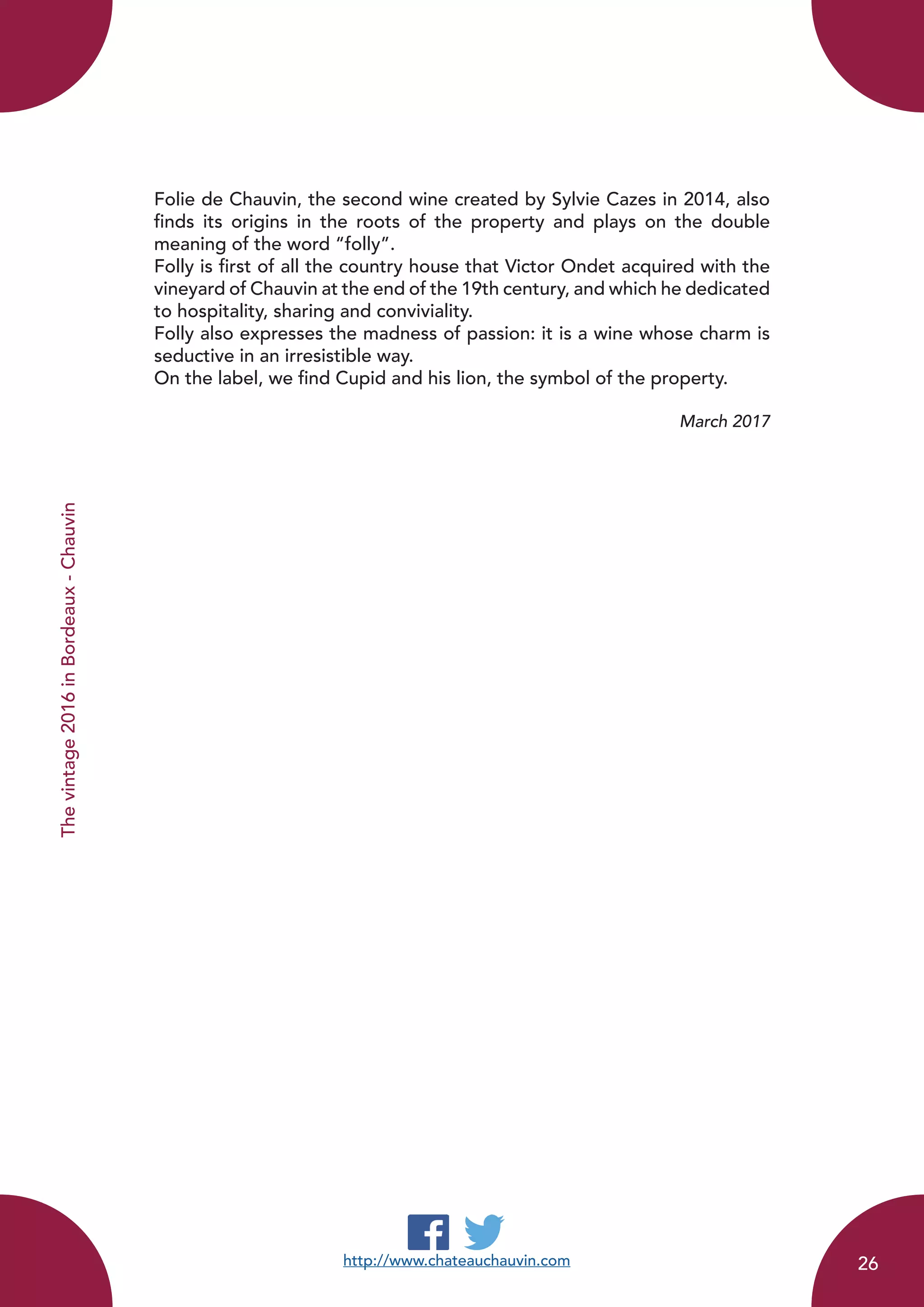 Thevintage2016inBordeaux-Chauvin
Folie de Chauvin, the second wine created by Sylvie Cazes in 2014, also
finds its origins in the roots of the property and plays on the double
meaning of the word “folly”.
Folly is first of all the country house that Victor Ondet acquired with the
vineyard of Chauvin at the end of the 19th century, and which he dedicated
to hospitality, sharing and conviviality.
Folly also expresses the madness of passion: it is a wine whose charm is
seductive in an irresistible way.
On the label, we find Cupid and his lion, the symbol of the property.
March 2017
http://www.chateauchauvin.com 26
 