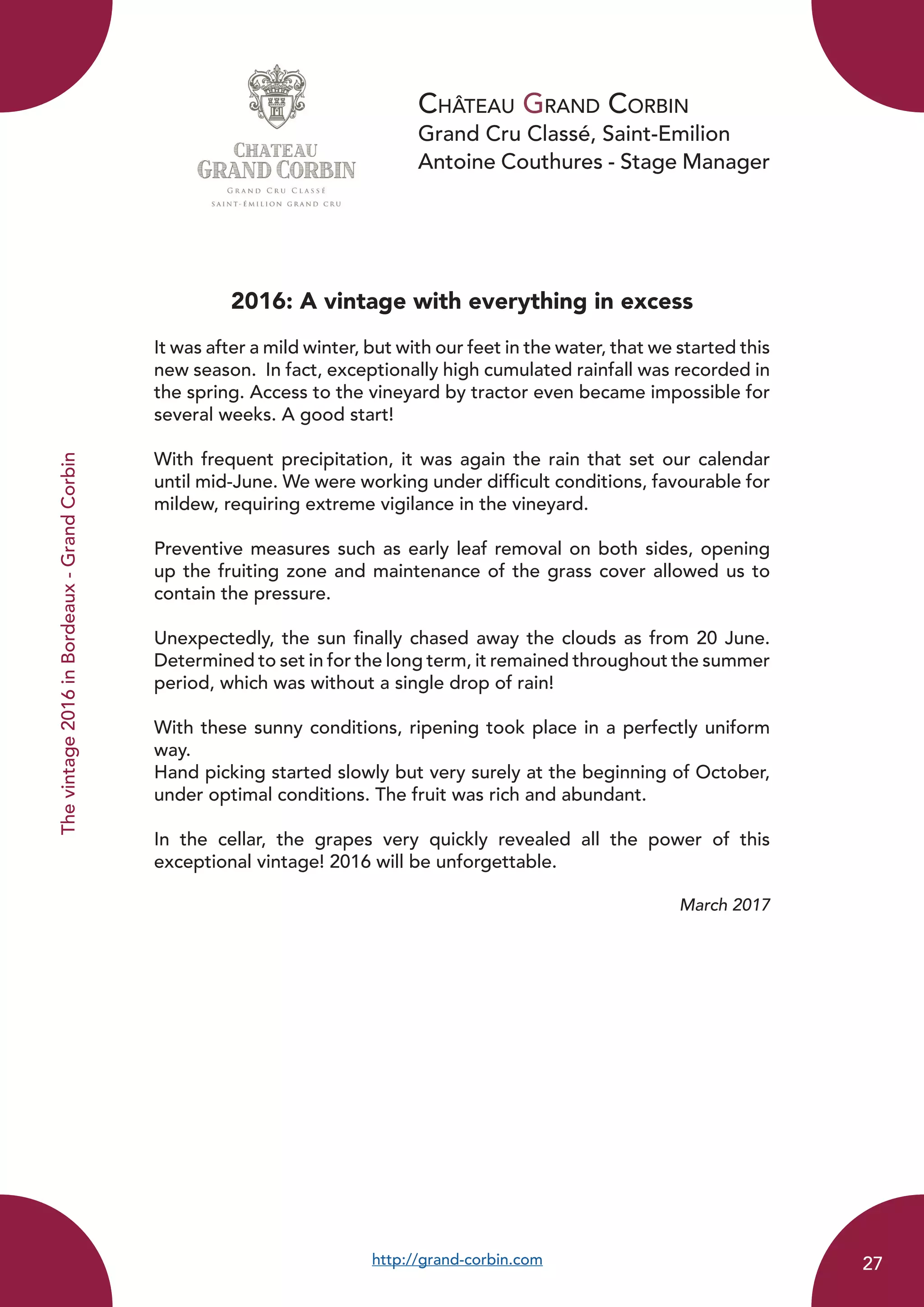 Château Grand Corbin
Grand Cru Classé, Saint-Emilion
Antoine Couthures - Stage Manager
2016: A vintage with everything in excess
It was after a mild winter, but with our feet in the water, that we started this
new season. In fact, exceptionally high cumulated rainfall was recorded in
the spring. Access to the vineyard by tractor even became impossible for
several weeks. A good start!
With frequent precipitation, it was again the rain that set our calendar
until mid-June. We were working under difficult conditions, favourable for
mildew, requiring extreme vigilance in the vineyard.
Preventive measures such as early leaf removal on both sides, opening
up the fruiting zone and maintenance of the grass cover allowed us to
contain the pressure.
Unexpectedly, the sun finally chased away the clouds as from 20 June.
Determined to set in for the long term, it remained throughout the summer
period, which was without a single drop of rain!
With these sunny conditions, ripening took place in a perfectly uniform
way.
Hand picking started slowly but very surely at the beginning of October,
under optimal conditions. The fruit was rich and abundant.
In the cellar, the grapes very quickly revealed all the power of this
exceptional vintage! 2016 will be unforgettable.
March 2017
http://grand-corbin.com
Thevintage2016inBordeaux-GrandCorbin
27
 
