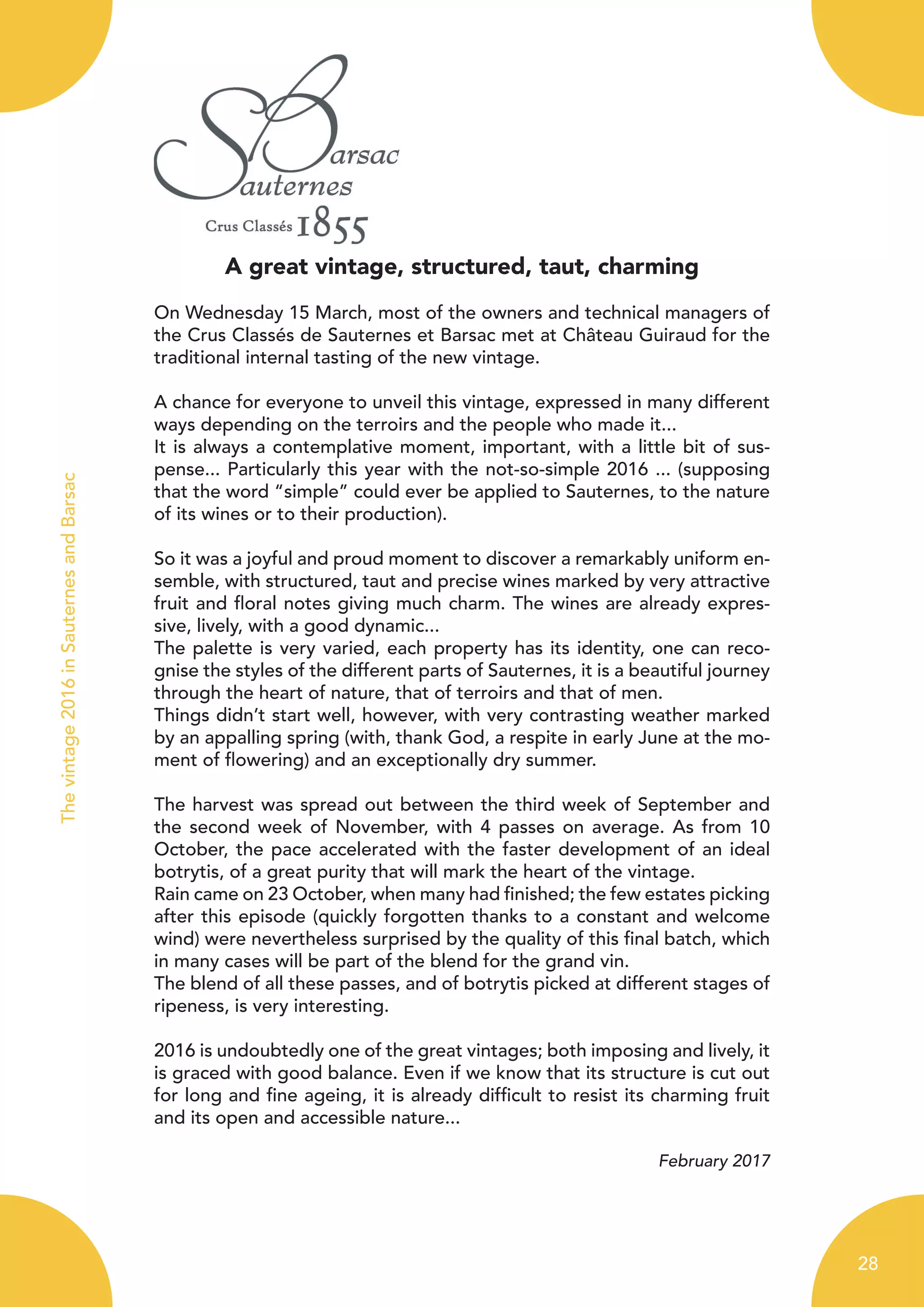 A great vintage, structured, taut, charming
On Wednesday 15 March, most of the owners and technical managers of
the Crus Classés de Sauternes et Barsac met at Château Guiraud for the
traditional internal tasting of the new vintage.
A chance for everyone to unveil this vintage, expressed in many different
ways depending on the terroirs and the people who made it...
It is always a contemplative moment, important, with a little bit of sus-
pense... Particularly this year with the not-so-simple 2016 ... (supposing
that the word “simple” could ever be applied to Sauternes, to the nature
of its wines or to their production).
So it was a joyful and proud moment to discover a remarkably uniform en-
semble, with structured, taut and precise wines marked by very attractive
fruit and floral notes giving much charm. The wines are already expres-
sive, lively, with a good dynamic...
The palette is very varied, each property has its identity, one can reco-
gnise the styles of the different parts of Sauternes, it is a beautiful journey
through the heart of nature, that of terroirs and that of men.
Things didn’t start well, however, with very contrasting weather marked
by an appalling spring (with, thank God, a respite in early June at the mo-
ment of flowering) and an exceptionally dry summer.
The harvest was spread out between the third week of September and
the second week of November, with 4 passes on average. As from 10
October, the pace accelerated with the faster development of an ideal
botrytis, of a great purity that will mark the heart of the vintage.
Rain came on 23 October, when many had finished; the few estates picking
after this episode (quickly forgotten thanks to a constant and welcome
wind) were nevertheless surprised by the quality of this final batch, which
in many cases will be part of the blend for the grand vin.
The blend of all these passes, and of botrytis picked at different stages of
ripeness, is very interesting.
2016 is undoubtedly one of the great vintages; both imposing and lively, it
is graced with good balance. Even if we know that its structure is cut out
for long and fine ageing, it is already difficult to resist its charming fruit
and its open and accessible nature...
February 2017
28
Thevintage2016inSauternesandBarsac
 