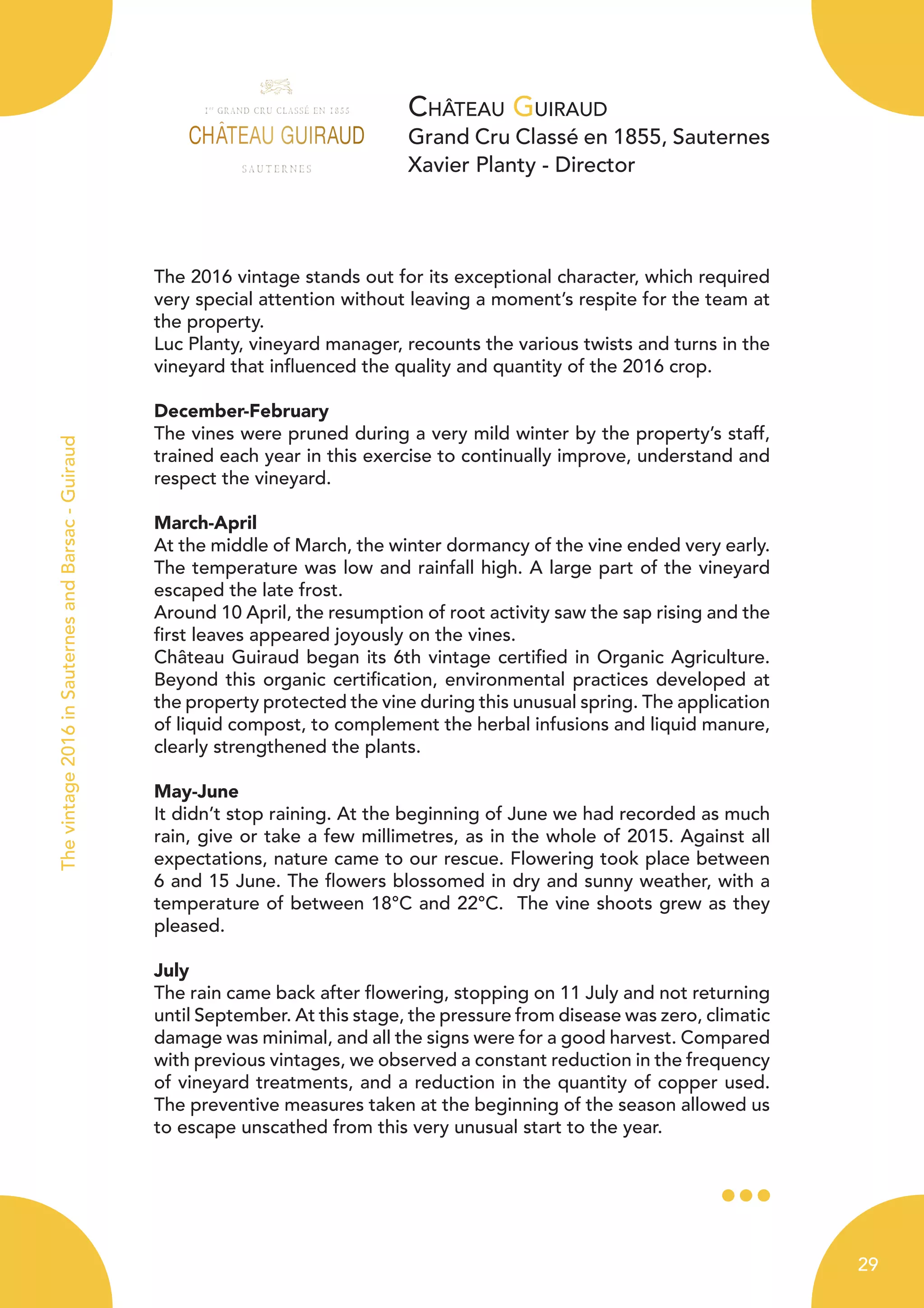 Château Guiraud
Grand Cru Classé en 1855, Sauternes
Xavier Planty - Director
The 2016 vintage stands out for its exceptional character, which required
very special attention without leaving a moment’s respite for the team at
the property.
Luc Planty, vineyard manager, recounts the various twists and turns in the
vineyard that influenced the quality and quantity of the 2016 crop.
December-February
The vines were pruned during a very mild winter by the property’s staff,
trained each year in this exercise to continually improve, understand and
respect the vineyard.
March-April
At the middle of March, the winter dormancy of the vine ended very early.
The temperature was low and rainfall high. A large part of the vineyard
escaped the late frost.
Around 10 April, the resumption of root activity saw the sap rising and the
first leaves appeared joyously on the vines.
Château Guiraud began its 6th vintage certified in Organic Agriculture.
Beyond this organic certification, environmental practices developed at
the property protected the vine during this unusual spring. The application
of liquid compost, to complement the herbal infusions and liquid manure,
clearly strengthened the plants.
May-June
It didn’t stop raining. At the beginning of June we had recorded as much
rain, give or take a few millimetres, as in the whole of 2015. Against all
expectations, nature came to our rescue. Flowering took place between
6 and 15 June. The flowers blossomed in dry and sunny weather, with a
temperature of between 18°C and 22°C. The vine shoots grew as they
pleased.
July
The rain came back after flowering, stopping on 11 July and not returning
until September. At this stage, the pressure from disease was zero, climatic
damage was minimal, and all the signs were for a good harvest. Compared
with previous vintages, we observed a constant reduction in the frequency
of vineyard treatments, and a reduction in the quantity of copper used.
The preventive measures taken at the beginning of the season allowed us
to escape unscathed from this very unusual start to the year.
Thevintage2016inSauternesandBarsac-Guiraud
29
 